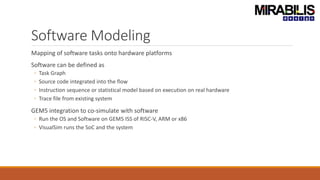 Software Modeling
Mapping of software tasks onto hardware platforms
Software can be defined as
◦ Task Graph
◦ Source code integrated into the flow
◦ Instruction sequence or statistical model based on execution on real hardware
◦ Trace file from existing system
GEM5 integration to co-simulate with software
◦ Run the OS and Software on GEM5 ISS of RISC-V, ARM or x86
◦ VisualSim runs the SoC and the system
 