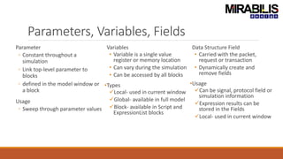 Parameters, Variables, Fields
Parameter
◦ Constant throughout a
simulation
◦ Link top-level parameter to
blocks
◦ defined in the model window or
a block
Usage
◦ Sweep through parameter values
Variables
• Variable is a single value
register or memory location
• Can vary during the simulation
• Can be accessed by all blocks
•Types
Local- used in current window
Global- available in full model
Block- available in Script and
ExpressionList blocks
Data Structure Field
• Carried with the packet,
request or transaction
• Dynamically create and
remove fields
•Usage
Can be signal, protocol field or
simulation information
Expression results can be
stored in the Fields
Local- used in current window
 
