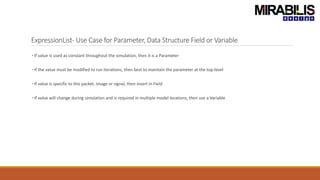 ExpressionList- Use Case for Parameter, Data Structure Field or Variable
• If value is used as constant throughout the simulation, then it is a Parameter
• If the value must be modified to run iterations, then best to maintain the parameter at the top-level
• If value is specific to this packet, image or signal, then insert in Field
• If value will change during simulation and is required in multiple model locations, then use a Variable
 