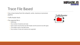 Trace File Based
• Use a trace dump from the network, cache, memory or processor
pipeline
• Traffic Reader block
• The expected file is
 ASCII text
 Any number of columns and rows
 Each column has the first row with header and the second row with types
 The header name is the field name
 Any number of rows and columns are supported
 