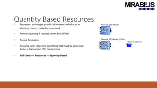 Quantity Based Resources
• Represents an integer quantity of elements which can be
allocated, freed, created or consumed
• Provides queuing if request cannot be fulfilled
• Passive Resources
• Resource units represent something that must be possessed
before a transaction (DS) can continue
• Full Library -> Resources - > Quantity-Based
 