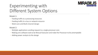 Experimenting with
Different System Options
Model 1:
◦ Feeding traffic to a processing resources
◦ Feeding traffic to a bus or network resource
◦ Multi-core and Multi-channel design
Model 2:
◦ Multiple applications sending request to a single processor core
◦ Making one software task to be Mutual Exclusion and make the Processor to be preemptable
◦ Adding power analysis to the design
 