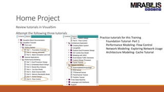 Home Project
Review tutorials in VisualSim
Attempt the following three tutorials
Practice tutorials for this Training
Foundation Tutorial- Part 1
Performance Modeling- Flow Control
Network Modeling- Exploring Network Usage
Architecture Modeling- Cache Tutorial
 