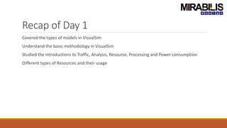 Recap of Day 1
Covered the types of models in VisualSim
Understand the basic methodology in VisualSim
Studied the introductions to Traffic, Analysis, Resource, Processing and Power consumption
Different types of Resources and their usage
 