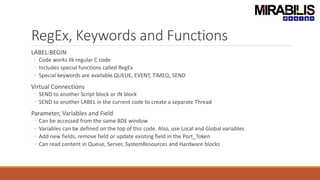 RegEx, Keywords and Functions
LABEL:BEGIN
◦ Code works lik regular C code
◦ Includes special functions called RegEx
◦ Special keywords are available QUEUE, EVENT, TIMEQ, SEND
Virtual Connections
◦ SEND to another Script block or IN block
◦ SEND to another LABEL in the current code to create a separate Thread
Parameter, Variables and Field
◦ Can be accessed from the same BDE window
◦ Variables can be defined on the top of this code. Also, use Local and Global variables
◦ Add new fields, remove field or update existing field in the Port_Token
◦ Can read content in Queue, Server, SystemResources and Hardware blocks
 