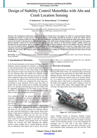 International Journal of Science and Research (IJSR)
ISSN (Online): 2319-7064
Volume 3 Issue 3, March 2014
www.ijsr.net
Design of Stability Control Motorbike with Abs and
Crash Location Sensing
P. Kalaiselvan 1
, K. Ramarethinam 2
, P. Pandiaraj 3
1, 2
Department of ECE, Hindustan Institute of Technology and Science
Hindustan University, OMR Padur, Chennai-603103, India
3
Assistant Professor, Department of ECE, Hindustan Institute of Technology and Science
Hindustan University, OMR Padur, Chennai-603103, India
Abstract: The development of Electronic systems in the last few decades have some impact over which it is concerned about vehicles
especially four wheeler’s as they possess with devices that are electronically controlled by near-far or inside the vehicle, but the
availability of two wheeler vehicles are very less with such counterparts, especially the necessity among the safety of passengers, when it
comes to two wheeler’s, they lag more as safety becomes a major issue which needs a through solution. As an engineer it is easy to guess
that the dynamic control of two wheeler’s are very difficult than four wheeler’s. In four-wheeled vehicles, stability control was
introduced in the recent past to improve passengers’ safety in critical driving conditions and it is now familiar with most commercial
cars. For two-wheeled vehicles, designing such a stabilized system is quite challenging, and it deserves a huge effort because of its
complexity and most important that for two-wheeled vehicles dynamic it is necessary to have a strong interaction between the vehicle
and the one who drives. The Proposal of this paper proceeds as such resulting an over-all idea protecting the bikers from risk and
smooth riding.
Keywords: Antilock Breaking System (ABS), Electronic Stability Control (ESC), Degree of freedom (DoF), Micro Electro Mechanical
System (MEMS).
1. Introduction & Motivation
In the Present Generation, every human will have a dream of
affording vehicles especially two wheelers, as they are easy
to ride consuming less time to reach the destination. But no
one realizes how much it is risky when riding at high speed,
thus it becomes an open issue among the younger generation
[5], [6]. Whereas those who afford four wheelers doesn’t
need to worry about the risk involved, as its risk is very low
when compared to that of two wheeled vehicles. It’s because
not everyone can afford to buy cars and as per the statistics
manufacturers of bikes are comparatively more than cars,
According to some statistical. Survey more than 40% of
people end up with accident due to unstable and skidding
due to over speeding and breaking [1], [2], [8]. E-Bikes will
be supposing guaranteed to be the future of two wheeled
motorbikes in the fore coming decades as measures are
taken to make the world greener and free
From pollution. I feel the present day safety features
integrated within these two wheeled vehicles are inadequate
and so I turned to technology to look for ways to make the
bike riding into a much safer experience and most effective
part of travel.
Four wheeled vehicles have a strong support along its body
and as a result, they experience less precaution in case of
any cause [3], [4], and [6], whereas two wheeled vehicles
are open aired and experiences a high security threat when
riding at high speed. [1],[8]Cases like chances of steering,
skidding, slipping or rolling over are very rare in four
wheeled as compared to two wheeled counterparts, also its
more costly for the manufacturers to provide such safety
aspects in two wheelers. Even though some two wheeled
vehicles are evolving with ABS, designing the stability
system is quite complex due to vehicle dynamics and the
way of interaction with vehicle and its driver. Due to this
reason there is no commercial solutions for two wheelers
that have stability control [9], [10].
2. Overview of Systems
The proposed system is focused on Designing of ESC in the
existing ABS fitted E-bike, one important safety technology
used in high end cars and trucks are called ABS (Anti-Lock
Braking System) which has already become a mandatory
feature for vehicles in countries such as US, Europe, Russia,
etc. As a matter of fact, it is an electro-mechanical system
that helps reduce wheel skid in automobiles by controlling
the brake force applied to each wheel, making it easier to
stay in control while riding. ABS equipped bikes are still
evolving. The figure below shows bike fitted with ABS.
Figure 2.1: ABS Equipped Bike
Active Stability Control or Electronic Stability Control
(ESC) is a safety feature that improves the vehicle stability
by sensing yaw rate and roll rate in order to improve steering
control in four-wheeled vehicles. It was first introduced in
passenger cars in 1995 and it has been hailed by
manufacturers, suppliers and road safety advocates as the
most important safety technology since the seat belt. With
Paper ID: 020131127 281
 