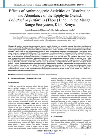 International Journal of Science and Research (IJSR), India Online ISSN: 2319-7064
Volume 2 Issue 8, August 2013
www.ijsr.net
 
Effects of Anthropogenic Activities on Distribution
and Abundance of the Epiphytic Orchid,
Polystachya fusiformis (Thou.) Lindl. in the Manga
Range Ecosystem, Kisii, Kenya
Mageto Evans1
, Abel Kamweya2
, John Ochora3
, Samson Maobe4
Corresponding Author: Jomo Kenyatta University of Agriculture and Technology, Department of Zoology, P.O. Box 3026-040200 Kisii,
Kenya,
Jomo Kenyatta University of Agriculture and Technology, Department of Zoology, P.O. Box 62000-00200, Nairobi, Kenya
Jomo Kenyatta University of Agriculture and Technology, Department of Botany, P.O. Box 62000-00200, Nairobi, Kenya
Senior Principal Research Officer, Kenya Agricultural Research Institute, Kisii, Kenya
Abstract: It has been observed that anthropogenic activities namely, farming, tree harvesting, seasonal fire regimes, introduction of
exotic tree species like Eucalyptus and Greviella, and collection of herbs for medicinal use are going on and form a major threat for the
orchid Polystachya fusiformis (Thou.) Lindl. This study determined the relative abundance and distribution of the species Polystachya
fusiformis (Thou.) Lindl. in the Manga range ecosystem of Kisii, Western Kenya during two flowering seasons. Other results of the
present study were analyzed with SPSS version 17 for paired sample correlations, OriginPro7 t-Test and ANOVA, Minitab 16 chi-square
test. From the analysis there is a significant correlation between altitude and number of orchid population clusters with a p-value of
0.008 in the distribution of Polystachya fusiformis (Thou.) Lindl. which led to rejection of the null hypothesis. The Levene’s test for
equal variance shows that at α 0.05 there is a significant difference between altitude and number of clusters as indicated by the P value
of 0.00004. Of the 88 sites sampled, only 41sites had orchid clusters. Principal component analysis using Unscrambler 9.7 indicated that
many of the orchid population clusters fell within the range of one or two orchid population clusters. The score plots from the two
Hoteling’s outputs show how well data is distributed including sample patterns, groupings, similarities and differences during the study.
The two analyses illustrated how fire affects the orchid population on fire prone sites of the range. Orchid population clusters
progressively increased with increase with altitude range (from 1800m to 1850m) above sea level, but number of orchid population
clusters decreased towards 1950m. Sites with minimal anthropogenic disturbances (1796m, 1830m, 1854m, 1886m, and 1890m) had a
higher number of orchid population clusters.
Keywords: Orchidaceae, Polystachya fusiformis, mycorrhiza, pollinia, herbivory.
1. Introduction and Literature Review
1.1 Introduction
Orchids are nonvascular perennial plants having simple
leaves, parallel venation with flowers which display a
variety of colours and fragrances. Leaves may be ovate
lanceolate or orbiculate with varying sizes. Leaves are
normally alternately positioned while the structure of the
leaf depends on habitat conditions. Orchids have complex
life cycles often involving a fungal partner in mycorrhiza
and seed germination, and specific pollinators. Some have
single bilaterally symmetrical flowers but most including
Polystachya fusiformis (Thou.) Lindl. have a racemose
inflorescence with a large number of flowers. Pollen is
released in the form of pollinia which is a waxy mass of
pollen grains held together by a glue-like viscin. Orchids
tend to have highly specialized pollination systems which
reduces chances of being pollinated and as such, orchid
flowers remain receptive for 2-3 weeks before shriveling.
The possible pollinators are lured by shape, fragrance, nectar
and colour of labellum. Orchids are cosmopolitan plants
which occur in all habitats except glaciers, with the highest
concentration being found in the tropics especially in Asia,
South America, Central America, and Africa. Terrestrial
orchids form rhizomes, corms or tubers used as food
reserves and as perenating organs. Epiphytic orchids have
modified aerial roots made up of spongy velamen which
absorbs humidity. A majority of orchids are perennial
epiphytes or lithophytes which grow anchored on trees,
shrubs or on rocks. They are very sensitive to environmental
change and are a subject of great concern at present. Threats
facing orchids can be narrowed down to human activities
including land clearance for agriculture, mining and urban
development, weed invasion, introduction of exotic plant
species, grazing, altered environmental conditions and
collection of plants for horticulture and ethnobotanical uses.
The family (orchidaceae) has a considerable economic value
in horticulture, floristry, pharmaceutical and fragrance
industries becoming a major source of income in some
countries in Asia. All types of orchids are being sought by
collectors such as Sutherlandshire orchid society and the
American orchid society who encourage cultivation,
collection of orchids, conservation and research. Orchids
offer alot in the study of interaction of plants, fungi and
animals (pollinators).
1.2 Orchidaceae
Orchidaceae is an insect pollinated plant family composed of
five monophyletic clades, which correspond with the
currently recognized Subfamilies: Apostasioideae,
Cypripedioideae, Orchidoideae, Epidendroideae,
Vanilloideae[1]- [2]. Polystachya fusiformis (Thou.) Lindl.
81
 
