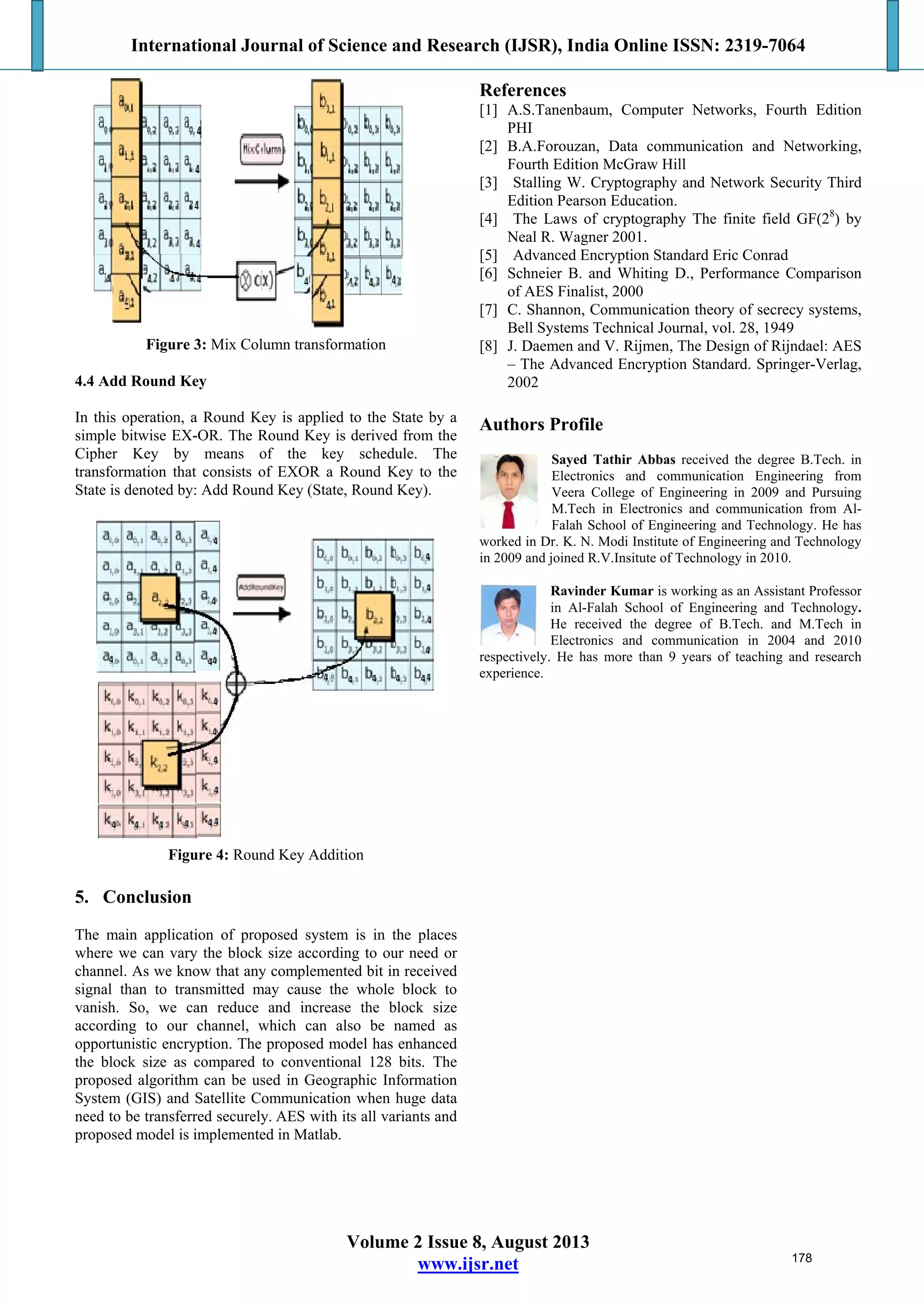International Journal of Science and Research (IJSR), India Online ISSN: 2319-7064
Volume 2 Issue 8, August 2013
www.ijsr.net
Figure 3: Mix Column transformation
4.4 Add Round Key
In this operation, a Round Key is applied to the State by a
simple bitwise EX-OR. The Round Key is derived from the
Cipher Key by means of the key schedule. The
transformation that consists of EXOR a Round Key to the
State is denoted by: Add Round Key (State, Round Key).
Figure 4: Round Key Addition
5. Conclusion
The main application of proposed system is in the places
where we can vary the block size according to our need or
channel. As we know that any complemented bit in received
signal than to transmitted may cause the whole block to
vanish. So, we can reduce and increase the block size
according to our channel, which can also be named as
opportunistic encryption. The proposed model has enhanced
the block size as compared to conventional 128 bits. The
proposed algorithm can be used in Geographic Information
System (GIS) and Satellite Communication when huge data
need to be transferred securely. AES with its all variants and
proposed model is implemented in Matlab.
References
[1] A.S.Tanenbaum, Computer Networks, Fourth Edition
PHI
[2] B.A.Forouzan, Data communication and Networking,
Fourth Edition McGraw Hill
[3] Stalling W. Cryptography and Network Security Third
Edition Pearson Education.
[4] The Laws of cryptography The finite field GF(28
) by
Neal R. Wagner 2001.
[5] Advanced Encryption Standard Eric Conrad
[6] Schneier B. and Whiting D., Performance Comparison
of AES Finalist, 2000
[7] C. Shannon, Communication theory of secrecy systems,
Bell Systems Technical Journal, vol. 28, 1949
[8] J. Daemen and V. Rijmen, The Design of Rijndael: AES
– The Advanced Encryption Standard. Springer-Verlag,
2002
Authors Profile
Sayed Tathir Abbas received the degree B.Tech. in
Electronics and communication Engineering from
Veera College of Engineering in 2009 and Pursuing
M.Tech in Electronics and communication from Al-
Falah School of Engineering and Technology. He has
worked in Dr. K. N. Modi Institute of Engineering and Technology
in 2009 and joined R.V.Insitute of Technology in 2010.
Ravinder Kumar is working as an Assistant Professor
in Al-Falah School of Engineering and Technology.
He received the degree of B.Tech. and M.Tech in
Electronics and communication in 2004 and 2010
respectively. He has more than 9 years of teaching and research
experience.
178
 