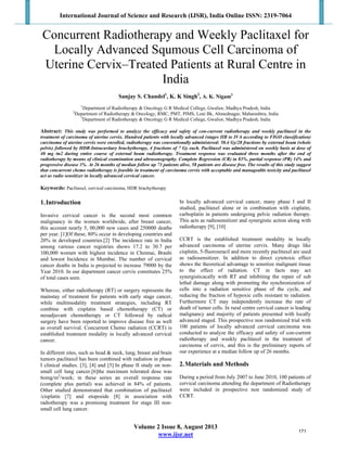 International Journal of Science and Research (IJSR), India Online ISSN: 2319-7064
Volume 2 Issue 8, August 2013
www.ijsr.net
Concurrent Radiotherapy and Weekly Paclitaxel for
Locally Advanced Squmous Cell Carcinoma of
Uterine Cervix–Treated Patients at Rural Centre in
India
Sanjay S. Chandel1
, K. K Singh2
, A. K. Nigam3
1
Department of Radiotherapy & Oncology G R Medical College, Gwalior, Madhya Pradesh, India
2
Department of Radiotherapy & Oncology, RMC, PMT, PIMS, Loni Bk, Ahmednagar, Maharashtra, India
3
Department of Radiotherapy & Oncology G R Medical College, Gwalior, Madhya Pradesh, India
Abstract: This study was performed to analyze the efficacy and safety of con-current radiotherapy and weekly paclitaxel in the
treatment of carcinoma of uterine cervix. Hundred patients with locally advanced (stages IIB to IVA according to FIGO classification)
carcinoma of uterine cervix were enrolled, radiotherapy was conventionally administered: 50.4 Gy/28 fractions by external beam (whole
pelvis) followed by HDR-Intracavitary brachytherapy, 4 fractions of 7 Gy each. Paclitaxel was administered on weekly basis at dose of
40 mg ⁄m2 during entire course of external beam radiotherapy. Treatment response was evaluated three months after the end of
radiotherapy by means of clinical examination and ultrasonography. Complete Regression (CR) in 83%, partial response (PR) 14% and
progressive disease 3%. At 26 months of median follow up 73 patients alive, 58 patients are disease free. The results of this study suggest
that concurrent chemo radiotherapy is feasible in treatment of carcinoma cervix with acceptable and manageable toxicity and paclitaxel
act as radio sensitizer in locally advanced cervical cancer.
Keywords: Paclitaxel, cervical carcinoma, HDR brachytherapy
1.Introduction
Invasive cervical cancer is the second most common
malignancy in the women worldwide, after breast cancer,
this account nearly 5, 00,000 new cases and 250000 deaths
per year. [1]Of these, 80% occur in developing countries and
20% in developed countries.[2] The incidence rate in India
among various cancer registries shows 17.2 to 30.7 per
100,000 women with highest incidence in Chennai, Brashi
and lowest Incidence in Mumbai. The number of cervical
cancer deaths in India is projected to increase 79000 by the
Year 2010. In our department cancer cervix constitutes 25%
of total cases seen.
Whereas, either radiotherapy (RT) or surgery represents the
mainstay of treatment for patients with early stage cancer,
while multimodality treatment strategies, including RT
combine with cisplatin based chemotherapy (CT) or
neoadjuvant chemotherapy or CT followed by radical
surgery have been reported to improve disease free as well
as overall survival. Concurrent Chemo radiation (CCRT) is
established treatment modality in locally advanced cervical
cancer.
In different sites, such as head & neck, lung, breast and brain
tumors paclitaxel has been combined with radiation in phase
I clinical studies. [3], [4] and [5] In phase II study on non-
small cell lung cancer.[6]the maximum tolerated dose was
6omg/m2
/week; in these series an overall response rate
(complete plus partial) was achieved in 84% of patients.
Other studied demonstrated that combination of paclitaxel
/cisplatin [7] and etoposide [8] in association with
radiotherapy was a promising treatment for stage III non-
small cell lung cancer.
In locally advanced cervical cancer, many phase I and II
studied, paclitaxel alone or in combination with cisplatin,
carboplatin in patients undergoing pelvic radiation therapy.
This acts as radiosensitizer and synergistic action along with
radiotherapy [9], [10]
CCRT is the established treatment modality in locally
advanced carcinoma of uterine cervix. Many drugs like
cisplstin, 5-fluorouracil and more recently paclitaxel are used
as radiosensitizer. In addition to direct cytotoxic effect
shows the theoretical advantage to sensitize malignant tissue
to the effect of radiation. CT in facts may act
synergisticacally with RT and inhibiting the repair of sub
lethal damage along with promoting the synchronization of
cells into a radiation sensitive phase of the cycle, and
reducing the fraction of hypoxic cells resistant to radiation.
Furthermore CT may independently increase the rate of
death of tumor cells. In rural centre cervical cancer is leading
malignancy and majority of patients presented with locally
advanced staged. This prospective non randomized trial with
100 patients of locally advanced cervical carcinoma was
conducted to analyze the efficacy and safety of con-current
radiotherapy and weekly paclitaxel in the treatment of
carcinoma of cervix, and this is the preliminary reports of
our experience at a median follow up of 26 months.
2.Materials and Methods
During a period from July 2007 to June 2010, 100 patients of
cervical carcinoma attending the department of Radiotherapy
were included in prospective non randomized study of
CCRT.
171
 