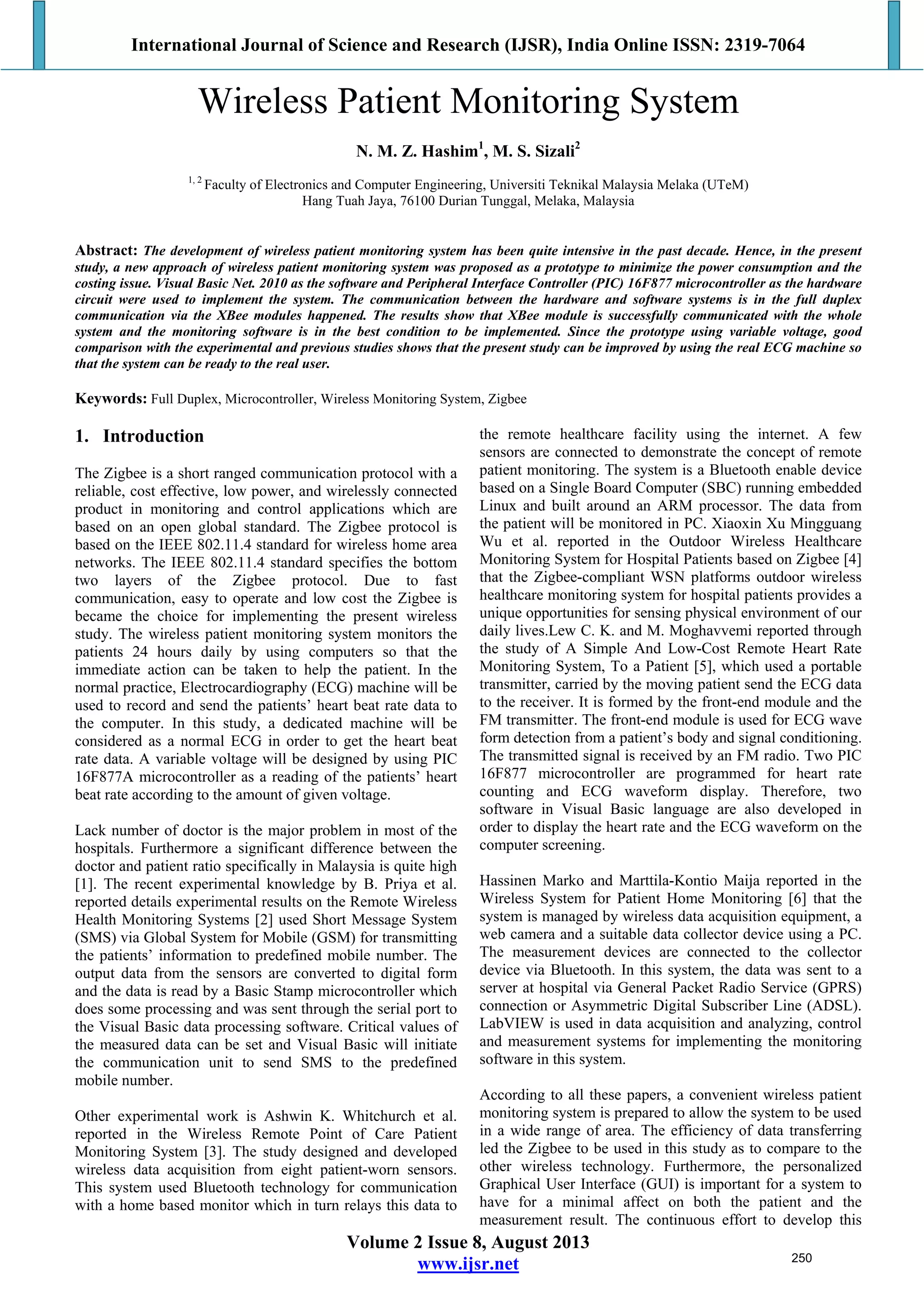International Journal of Science and Research (IJSR), India Online ISSN: 2319-7064
Volume 2 Issue 8, August 2013
www.ijsr.net
Wireless Patient Monitoring System
N. M. Z. Hashim1
, M. S. Sizali2
1, 2
Faculty of Electronics and Computer Engineering, Universiti Teknikal Malaysia Melaka (UTeM)
Hang Tuah Jaya, 76100 Durian Tunggal, Melaka, Malaysia
Abstract: The development of wireless patient monitoring system has been quite intensive in the past decade. Hence, in the present
study, a new approach of wireless patient monitoring system was proposed as a prototype to minimize the power consumption and the
costing issue. Visual Basic Net. 2010 as the software and Peripheral Interface Controller (PIC) 16F877 microcontroller as the hardware
circuit were used to implement the system. The communication between the hardware and software systems is in the full duplex
communication via the XBee modules happened. The results show that XBee module is successfully communicated with the whole
system and the monitoring software is in the best condition to be implemented. Since the prototype using variable voltage, good
comparison with the experimental and previous studies shows that the present study can be improved by using the real ECG machine so
that the system can be ready to the real user.
Keywords: Full Duplex, Microcontroller, Wireless Monitoring System, Zigbee
1. Introduction
The Zigbee is a short ranged communication protocol with a
reliable, cost effective, low power, and wirelessly connected
product in monitoring and control applications which are
based on an open global standard. The Zigbee protocol is
based on the IEEE 802.11.4 standard for wireless home area
networks. The IEEE 802.11.4 standard specifies the bottom
two layers of the Zigbee protocol. Due to fast
communication, easy to operate and low cost the Zigbee is
became the choice for implementing the present wireless
study. The wireless patient monitoring system monitors the
patients 24 hours daily by using computers so that the
immediate action can be taken to help the patient. In the
normal practice, Electrocardiography (ECG) machine will be
used to record and send the patients’ heart beat rate data to
the computer. In this study, a dedicated machine will be
considered as a normal ECG in order to get the heart beat
rate data. A variable voltage will be designed by using PIC
16F877A microcontroller as a reading of the patients’ heart
beat rate according to the amount of given voltage.
Lack number of doctor is the major problem in most of the
hospitals. Furthermore a significant difference between the
doctor and patient ratio specifically in Malaysia is quite high
[1]. The recent experimental knowledge by B. Priya et al.
reported details experimental results on the Remote Wireless
Health Monitoring Systems [2] used Short Message System
(SMS) via Global System for Mobile (GSM) for transmitting
the patients’ information to predefined mobile number. The
output data from the sensors are converted to digital form
and the data is read by a Basic Stamp microcontroller which
does some processing and was sent through the serial port to
the Visual Basic data processing software. Critical values of
the measured data can be set and Visual Basic will initiate
the communication unit to send SMS to the predefined
mobile number.
Other experimental work is Ashwin K. Whitchurch et al.
reported in the Wireless Remote Point of Care Patient
Monitoring System [3]. The study designed and developed
wireless data acquisition from eight patient-worn sensors.
This system used Bluetooth technology for communication
with a home based monitor which in turn relays this data to
the remote healthcare facility using the internet. A few
sensors are connected to demonstrate the concept of remote
patient monitoring. The system is a Bluetooth enable device
based on a Single Board Computer (SBC) running embedded
Linux and built around an ARM processor. The data from
the patient will be monitored in PC. Xiaoxin Xu Mingguang
Wu et al. reported in the Outdoor Wireless Healthcare
Monitoring System for Hospital Patients based on Zigbee [4]
that the Zigbee-compliant WSN platforms outdoor wireless
healthcare monitoring system for hospital patients provides a
unique opportunities for sensing physical environment of our
daily lives.Lew C. K. and M. Moghavvemi reported through
the study of A Simple And Low-Cost Remote Heart Rate
Monitoring System, To a Patient [5], which used a portable
transmitter, carried by the moving patient send the ECG data
to the receiver. It is formed by the front-end module and the
FM transmitter. The front-end module is used for ECG wave
form detection from a patient’s body and signal conditioning.
The transmitted signal is received by an FM radio. Two PIC
16F877 microcontroller are programmed for heart rate
counting and ECG waveform display. Therefore, two
software in Visual Basic language are also developed in
order to display the heart rate and the ECG waveform on the
computer screening.
Hassinen Marko and Marttila-Kontio Maija reported in the
Wireless System for Patient Home Monitoring [6] that the
system is managed by wireless data acquisition equipment, a
web camera and a suitable data collector device using a PC.
The measurement devices are connected to the collector
device via Bluetooth. In this system, the data was sent to a
server at hospital via General Packet Radio Service (GPRS)
connection or Asymmetric Digital Subscriber Line (ADSL).
LabVIEW is used in data acquisition and analyzing, control
and measurement systems for implementing the monitoring
software in this system.
According to all these papers, a convenient wireless patient
monitoring system is prepared to allow the system to be used
in a wide range of area. The efficiency of data transferring
led the Zigbee to be used in this study as to compare to the
other wireless technology. Furthermore, the personalized
Graphical User Interface (GUI) is important for a system to
have for a minimal affect on both the patient and the
measurement result. The continuous effort to develop this
250
 