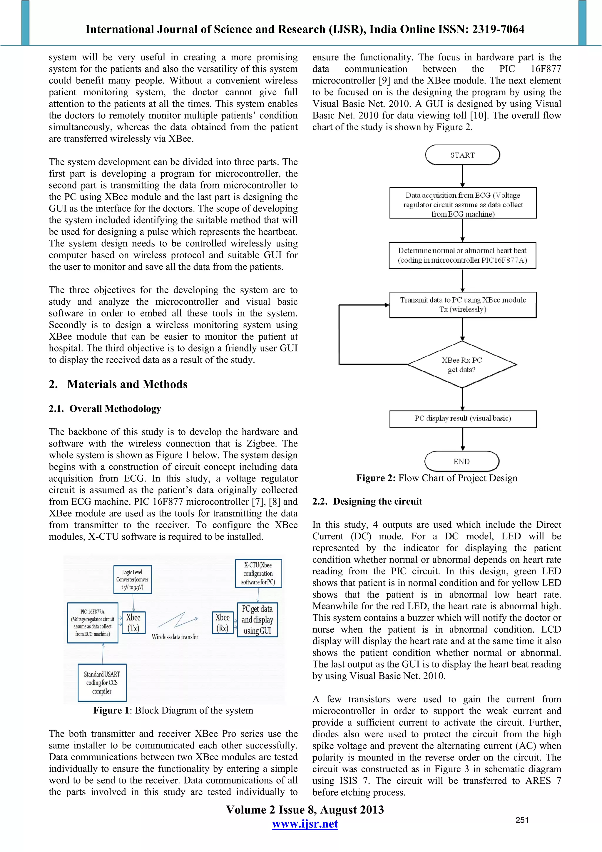 International Journal of Science and Research (IJSR), India Online ISSN: 2319-7064
Volume 2 Issue 8, August 2013
www.ijsr.net
system will be very useful in creating a more promising
system for the patients and also the versatility of this system
could benefit many people. Without a convenient wireless
patient monitoring system, the doctor cannot give full
attention to the patients at all the times. This system enables
the doctors to remotely monitor multiple patients’ condition
simultaneously, whereas the data obtained from the patient
are transferred wirelessly via XBee.
The system development can be divided into three parts. The
first part is developing a program for microcontroller, the
second part is transmitting the data from microcontroller to
the PC using XBee module and the last part is designing the
GUI as the interface for the doctors. The scope of developing
the system included identifying the suitable method that will
be used for designing a pulse which represents the heartbeat.
The system design needs to be controlled wirelessly using
computer based on wireless protocol and suitable GUI for
the user to monitor and save all the data from the patients.
The three objectives for the developing the system are to
study and analyze the microcontroller and visual basic
software in order to embed all these tools in the system.
Secondly is to design a wireless monitoring system using
XBee module that can be easier to monitor the patient at
hospital. The third objective is to design a friendly user GUI
to display the received data as a result of the study.
2. Materials and Methods
2.1. Overall Methodology
The backbone of this study is to develop the hardware and
software with the wireless connection that is Zigbee. The
whole system is shown as Figure 1 below. The system design
begins with a construction of circuit concept including data
acquisition from ECG. In this study, a voltage regulator
circuit is assumed as the patient’s data originally collected
from ECG machine. PIC 16F877 microcontroller [7], [8] and
XBee module are used as the tools for transmitting the data
from transmitter to the receiver. To configure the XBee
modules, X-CTU software is required to be installed.
Figure 1: Block Diagram of the system
The both transmitter and receiver XBee Pro series use the
same installer to be communicated each other successfully.
Data communications between two XBee modules are tested
individually to ensure the functionality by entering a simple
word to be send to the receiver. Data communications of all
the parts involved in this study are tested individually to
ensure the functionality. The focus in hardware part is the
data communication between the PIC 16F877
microcontroller [9] and the XBee module. The next element
to be focused on is the designing the program by using the
Visual Basic Net. 2010. A GUI is designed by using Visual
Basic Net. 2010 for data viewing toll [10]. The overall flow
chart of the study is shown by Figure 2.
Figure 2: Flow Chart of Project Design
2.2. Designing the circuit
In this study, 4 outputs are used which include the Direct
Current (DC) mode. For a DC model, LED will be
represented by the indicator for displaying the patient
condition whether normal or abnormal depends on heart rate
reading from the PIC circuit. In this design, green LED
shows that patient is in normal condition and for yellow LED
shows that the patient is in abnormal low heart rate.
Meanwhile for the red LED, the heart rate is abnormal high.
This system contains a buzzer which will notify the doctor or
nurse when the patient is in abnormal condition. LCD
display will display the heart rate and at the same time it also
shows the patient condition whether normal or abnormal.
The last output as the GUI is to display the heart beat reading
by using Visual Basic Net. 2010.
A few transistors were used to gain the current from
microcontroller in order to support the weak current and
provide a sufficient current to activate the circuit. Further,
diodes also were used to protect the circuit from the high
spike voltage and prevent the alternating current (AC) when
polarity is mounted in the reverse order on the circuit. The
circuit was constructed as in Figure 3 in schematic diagram
using ISIS 7. The circuit will be transferred to ARES 7
before etching process.
251
 