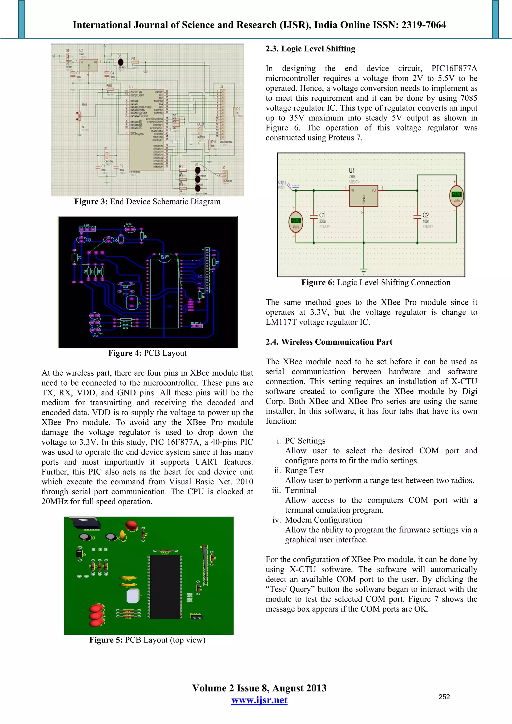 International Journal of Science and Research (IJSR), India Online ISSN: 2319-7064
Volume 2 Issue 8, August 2013
www.ijsr.net
Figure 3: End Device Schematic Diagram
Figure 4: PCB Layout
At the wireless part, there are four pins in XBee module that
need to be connected to the microcontroller. These pins are
TX, RX, VDD, and GND pins. All these pins will be the
medium for transmitting and receiving the decoded and
encoded data. VDD is to supply the voltage to power up the
XBee Pro module. To avoid any the XBee Pro module
damage the voltage regulator is used to drop down the
voltage to 3.3V. In this study, PIC 16F877A, a 40-pins PIC
was used to operate the end device system since it has many
ports and most importantly it supports UART features.
Further, this PIC also acts as the heart for end device unit
which execute the command from Visual Basic Net. 2010
through serial port communication. The CPU is clocked at
20MHz for full speed operation.
Figure 5: PCB Layout (top view)
2.3. Logic Level Shifting
In designing the end device circuit, PIC16F877A
microcontroller requires a voltage from 2V to 5.5V to be
operated. Hence, a voltage conversion needs to implement as
to meet this requirement and it can be done by using 7085
voltage regulator IC. This type of regulator converts an input
up to 35V maximum into steady 5V output as shown in
Figure 6. The operation of this voltage regulator was
constructed using Proteus 7.
Figure 6: Logic Level Shifting Connection
The same method goes to the XBee Pro module since it
operates at 3.3V, but the voltage regulator is change to
LM117T voltage regulator IC.
2.4. Wireless Communication Part
The XBee module need to be set before it can be used as
serial communication between hardware and software
connection. This setting requires an installation of X-CTU
software created to configure the XBee module by Digi
Corp. Both XBee and XBee Pro series are using the same
installer. In this software, it has four tabs that have its own
function:
i. PC Settings
Allow user to select the desired COM port and
configure ports to fit the radio settings.
ii. Range Test
Allow user to perform a range test between two radios.
iii. Terminal
Allow access to the computers COM port with a
terminal emulation program.
iv. Modem Configuration
Allow the ability to program the firmware settings via a
graphical user interface.
For the configuration of XBee Pro module, it can be done by
using X-CTU software. The software will automatically
detect an available COM port to the user. By clicking the
“Test/ Query” button the software began to interact with the
module to test the selected COM port. Figure 7 shows the
message box appears if the COM ports are OK.
252
 