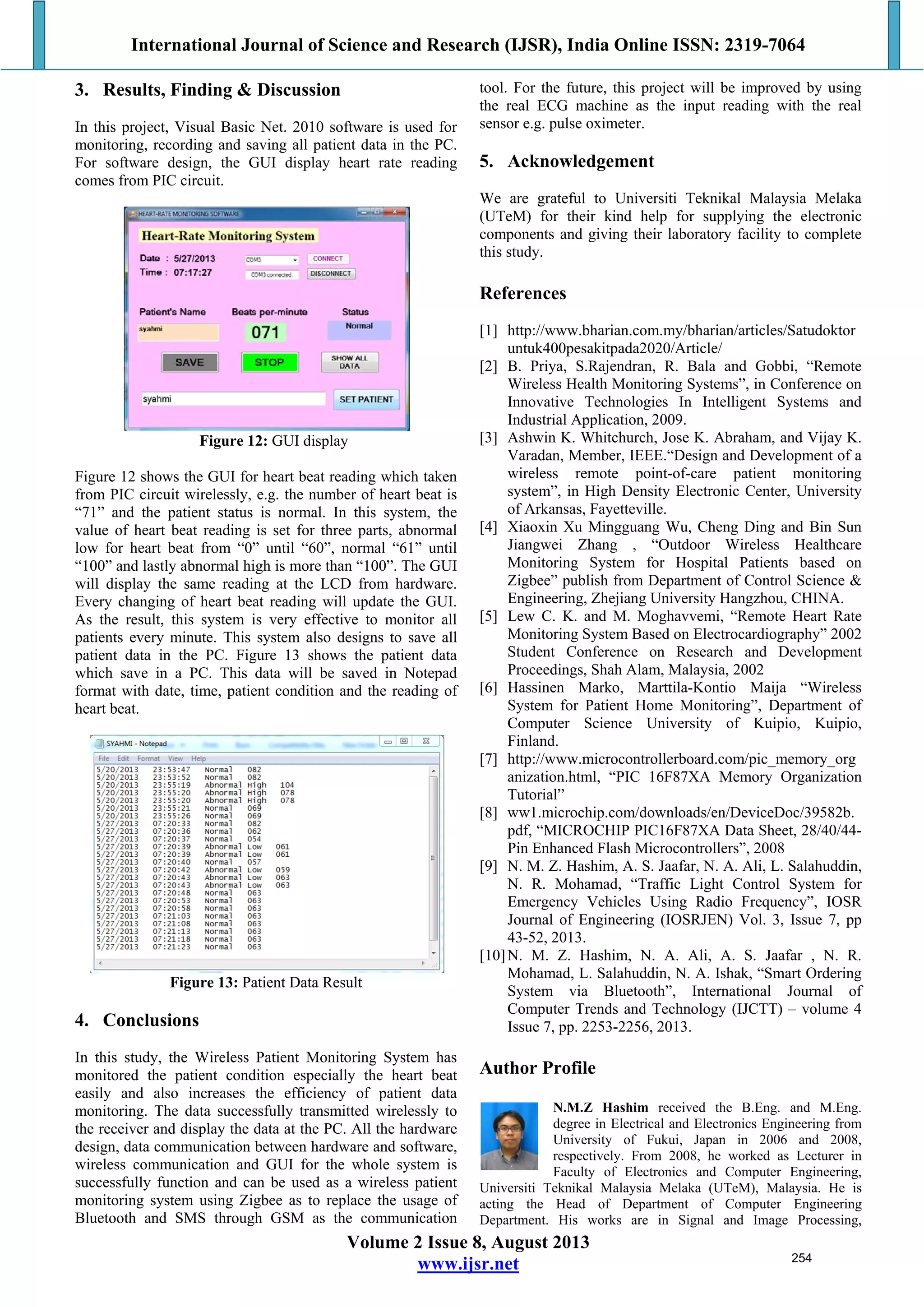 International Journal of Science and Research (IJSR), India Online ISSN: 2319-7064
Volume 2 Issue 8, August 2013
www.ijsr.net
3. Results, Finding & Discussion
In this project, Visual Basic Net. 2010 software is used for
monitoring, recording and saving all patient data in the PC.
For software design, the GUI display heart rate reading
comes from PIC circuit.
Figure 12: GUI display
Figure 12 shows the GUI for heart beat reading which taken
from PIC circuit wirelessly, e.g. the number of heart beat is
“71” and the patient status is normal. In this system, the
value of heart beat reading is set for three parts, abnormal
low for heart beat from “0” until “60”, normal “61” until
“100” and lastly abnormal high is more than “100”. The GUI
will display the same reading at the LCD from hardware.
Every changing of heart beat reading will update the GUI.
As the result, this system is very effective to monitor all
patients every minute. This system also designs to save all
patient data in the PC. Figure 13 shows the patient data
which save in a PC. This data will be saved in Notepad
format with date, time, patient condition and the reading of
heart beat.
Figure 13: Patient Data Result
4. Conclusions
In this study, the Wireless Patient Monitoring System has
monitored the patient condition especially the heart beat
easily and also increases the efficiency of patient data
monitoring. The data successfully transmitted wirelessly to
the receiver and display the data at the PC. All the hardware
design, data communication between hardware and software,
wireless communication and GUI for the whole system is
successfully function and can be used as a wireless patient
monitoring system using Zigbee as to replace the usage of
Bluetooth and SMS through GSM as the communication
tool. For the future, this project will be improved by using
the real ECG machine as the input reading with the real
sensor e.g. pulse oximeter.
5. Acknowledgement
We are grateful to Universiti Teknikal Malaysia Melaka
(UTeM) for their kind help for supplying the electronic
components and giving their laboratory facility to complete
this study.
References
[1] http://www.bharian.com.my/bharian/articles/Satudoktor
untuk400pesakitpada2020/Article/
[2] B. Priya, S.Rajendran, R. Bala and Gobbi, “Remote
Wireless Health Monitoring Systems”, in Conference on
Innovative Technologies In Intelligent Systems and
Industrial Application, 2009.
[3] Ashwin K. Whitchurch, Jose K. Abraham, and Vijay K.
Varadan, Member, IEEE.“Design and Development of a
wireless remote point-of-care patient monitoring
system”, in High Density Electronic Center, University
of Arkansas, Fayetteville.
[4] Xiaoxin Xu Mingguang Wu, Cheng Ding and Bin Sun
Jiangwei Zhang , “Outdoor Wireless Healthcare
Monitoring System for Hospital Patients based on
Zigbee” publish from Department of Control Science &
Engineering, Zhejiang University Hangzhou, CHINA.
[5] Lew C. K. and M. Moghavvemi, “Remote Heart Rate
Monitoring System Based on Electrocardiography” 2002
Student Conference on Research and Development
Proceedings, Shah Alam, Malaysia, 2002
[6] Hassinen Marko, Marttila-Kontio Maija “Wireless
System for Patient Home Monitoring”, Department of
Computer Science University of Kuipio, Kuipio,
Finland.
[7] http://www.microcontrollerboard.com/pic_memory_org
anization.html, “PIC 16F87XA Memory Organization
Tutorial”
[8] ww1.microchip.com/downloads/en/DeviceDoc/39582b.
pdf, “MICROCHIP PIC16F87XA Data Sheet, 28/40/44-
Pin Enhanced Flash Microcontrollers”, 2008
[9] N. M. Z. Hashim, A. S. Jaafar, N. A. Ali, L. Salahuddin,
N. R. Mohamad, “Traffic Light Control System for
Emergency Vehicles Using Radio Frequency”, IOSR
Journal of Engineering (IOSRJEN) Vol. 3, Issue 7, pp
43-52, 2013.
[10]N. M. Z. Hashim, N. A. Ali, A. S. Jaafar , N. R.
Mohamad, L. Salahuddin, N. A. Ishak, “Smart Ordering
System via Bluetooth”, International Journal of
Computer Trends and Technology (IJCTT) – volume 4
Issue 7, pp. 2253-2256, 2013.
Author Profile
N.M.Z Hashim received the B.Eng. and M.Eng.
degree in Electrical and Electronics Engineering from
University of Fukui, Japan in 2006 and 2008,
respectively. From 2008, he worked as Lecturer in
Faculty of Electronics and Computer Engineering,
Universiti Teknikal Malaysia Melaka (UTeM), Malaysia. He is
acting the Head of Department of Computer Engineering
Department. His works are in Signal and Image Processing,
254
 