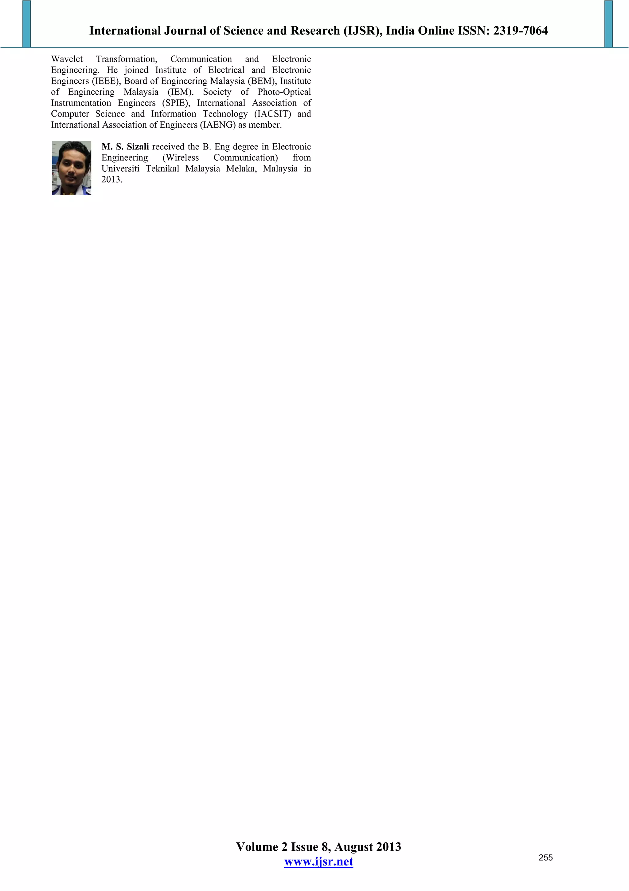 International Journal of Science and Research (IJSR), India Online ISSN: 2319-7064
Volume 2 Issue 8, August 2013
www.ijsr.net
Wavelet Transformation, Communication and Electronic
Engineering. He joined Institute of Electrical and Electronic
Engineers (IEEE), Board of Engineering Malaysia (BEM), Institute
of Engineering Malaysia (IEM), Society of Photo-Optical
Instrumentation Engineers (SPIE), International Association of
Computer Science and Information Technology (IACSIT) and
International Association of Engineers (IAENG) as member.
M. S. Sizali received the B. Eng degree in Electronic
Engineering (Wireless Communication) from
Universiti Teknikal Malaysia Melaka, Malaysia in
2013.
255
 