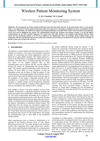 International Journal of Science and Research (IJSR), India Online ISSN: 2319-7064
Volume 2 Issue 8, August 2013
www.ijsr.net
Wireless Patient Monitoring System
N. M. Z. Hashim1
, M. S. Sizali2
1, 2
Faculty of Electronics and Computer Engineering, Universiti Teknikal Malaysia Melaka (UTeM)
Hang Tuah Jaya, 76100 Durian Tunggal, Melaka, Malaysia
Abstract: The development of wireless patient monitoring system has been quite intensive in the past decade. Hence, in the present
study, a new approach of wireless patient monitoring system was proposed as a prototype to minimize the power consumption and the
costing issue. Visual Basic Net. 2010 as the software and Peripheral Interface Controller (PIC) 16F877 microcontroller as the hardware
circuit were used to implement the system. The communication between the hardware and software systems is in the full duplex
communication via the XBee modules happened. The results show that XBee module is successfully communicated with the whole
system and the monitoring software is in the best condition to be implemented. Since the prototype using variable voltage, good
comparison with the experimental and previous studies shows that the present study can be improved by using the real ECG machine so
that the system can be ready to the real user.
Keywords: Full Duplex, Microcontroller, Wireless Monitoring System, Zigbee
1. Introduction
The Zigbee is a short ranged communication protocol with a
reliable, cost effective, low power, and wirelessly connected
product in monitoring and control applications which are
based on an open global standard. The Zigbee protocol is
based on the IEEE 802.11.4 standard for wireless home area
networks. The IEEE 802.11.4 standard specifies the bottom
two layers of the Zigbee protocol. Due to fast
communication, easy to operate and low cost the Zigbee is
became the choice for implementing the present wireless
study. The wireless patient monitoring system monitors the
patients 24 hours daily by using computers so that the
immediate action can be taken to help the patient. In the
normal practice, Electrocardiography (ECG) machine will be
used to record and send the patients’ heart beat rate data to
the computer. In this study, a dedicated machine will be
considered as a normal ECG in order to get the heart beat
rate data. A variable voltage will be designed by using PIC
16F877A microcontroller as a reading of the patients’ heart
beat rate according to the amount of given voltage.
Lack number of doctor is the major problem in most of the
hospitals. Furthermore a significant difference between the
doctor and patient ratio specifically in Malaysia is quite high
[1]. The recent experimental knowledge by B. Priya et al.
reported details experimental results on the Remote Wireless
Health Monitoring Systems [2] used Short Message System
(SMS) via Global System for Mobile (GSM) for transmitting
the patients’ information to predefined mobile number. The
output data from the sensors are converted to digital form
and the data is read by a Basic Stamp microcontroller which
does some processing and was sent through the serial port to
the Visual Basic data processing software. Critical values of
the measured data can be set and Visual Basic will initiate
the communication unit to send SMS to the predefined
mobile number.
Other experimental work is Ashwin K. Whitchurch et al.
reported in the Wireless Remote Point of Care Patient
Monitoring System [3]. The study designed and developed
wireless data acquisition from eight patient-worn sensors.
This system used Bluetooth technology for communication
with a home based monitor which in turn relays this data to
the remote healthcare facility using the internet. A few
sensors are connected to demonstrate the concept of remote
patient monitoring. The system is a Bluetooth enable device
based on a Single Board Computer (SBC) running embedded
Linux and built around an ARM processor. The data from
the patient will be monitored in PC. Xiaoxin Xu Mingguang
Wu et al. reported in the Outdoor Wireless Healthcare
Monitoring System for Hospital Patients based on Zigbee [4]
that the Zigbee-compliant WSN platforms outdoor wireless
healthcare monitoring system for hospital patients provides a
unique opportunities for sensing physical environment of our
daily lives.Lew C. K. and M. Moghavvemi reported through
the study of A Simple And Low-Cost Remote Heart Rate
Monitoring System, To a Patient [5], which used a portable
transmitter, carried by the moving patient send the ECG data
to the receiver. It is formed by the front-end module and the
FM transmitter. The front-end module is used for ECG wave
form detection from a patient’s body and signal conditioning.
The transmitted signal is received by an FM radio. Two PIC
16F877 microcontroller are programmed for heart rate
counting and ECG waveform display. Therefore, two
software in Visual Basic language are also developed in
order to display the heart rate and the ECG waveform on the
computer screening.
Hassinen Marko and Marttila-Kontio Maija reported in the
Wireless System for Patient Home Monitoring [6] that the
system is managed by wireless data acquisition equipment, a
web camera and a suitable data collector device using a PC.
The measurement devices are connected to the collector
device via Bluetooth. In this system, the data was sent to a
server at hospital via General Packet Radio Service (GPRS)
connection or Asymmetric Digital Subscriber Line (ADSL).
LabVIEW is used in data acquisition and analyzing, control
and measurement systems for implementing the monitoring
software in this system.
According to all these papers, a convenient wireless patient
monitoring system is prepared to allow the system to be used
in a wide range of area. The efficiency of data transferring
led the Zigbee to be used in this study as to compare to the
other wireless technology. Furthermore, the personalized
Graphical User Interface (GUI) is important for a system to
have for a minimal affect on both the patient and the
measurement result. The continuous effort to develop this
250
 