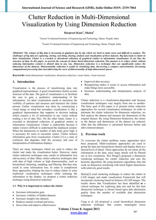 International Journal of Science and Research (IJSR), India Online ISSN: 2319-7064
Volume 2 Issue 8, August 2013
www.ijsr.net
Clutter Reduction in Multi-Dimensional
Visualization by Using Dimension Reduction
Harpreet Kaur1
, Shelza2
1
Swami Vivekanand Institute of Engineering and Technology, Banur, Punjab, India
2
Swami Vivekanand Institute of Engineering and Technology, Banur, Punjab, India
Abstract: The volume of Big data is increasing in gigabytes day by day which are hard to make sense and difficult to analyze. The
challenges of big data are capturing, storing, searching, sharing, analysis and visualization of these datasets. Big data leads to clutter in
their visualization. Clutter is a crowded or disordered collection of graphical entities in information visualization. It can blur the
structure of data. In this paper, we present the concept of clutter based dimension reduction. Our purpose is to reduce clutter without
reducing information content or disturb data in any way. Dimension reduction is a technique that can significantly reduce the
dimensions of the datasets. Dimensionality reduction is useful in visualizing data, discovering a compact representation, decreasing
computational processing time and addressing the curse of dimensionality of high-dimensional spaces.
Keywords: multi-dimensional visualization, dimension reduction, visual clutter, visual structure
1. Introduction
Visualization is the process of transforming data into
graphical representation. A good visualization clearly reveals
structure of the data. The goal of visualization is to facilitate
the user to gain a qualitative understanding of the
information. An ideal visualization needs to maximize the
visibility of patterns and structure and minimize the clutter
present. Earlier visualization was done by constructing a
visual image in mind but nowadays visualization is like a
graphical representation that supports in decision making
which extracts a lot of information in one vision without
reading a lot of data files. On the other hand, clutter is a
crowded or disordered collection of graphical entities in
information visualization. Clutter is undesirable because it
makes viewers difficult to understand the displayed content.
When the dimensions or number of data items grow high, it
is necessary for users to encounter clutter. Clutter reduces
information gain from visualization. Clutter [1] is a state of
confusion that degrades both the accuracy and ease of
interpretation of information displays.
There are many techniques which are used to reduce the
clutter and make the visualization better. However, many
clutter reduction techniques may results in information loss
and accuracy of data. Many clutter reduction techniques deal
with data of high volume or high dimensionality, such as
hierarchical clustering, sampling, and filtering. But they may
result in some information loss. In order to complement
these approaches, helping the user to reduce clutter in some
traditional visualization techniques while retaining the
information in the display, we propose a clutter reduction
technique using dimension reduction.
1.1 Why it is important to reduce the clutter
 Increases information gain.
 Increases visibility of hidden datasets.
 Increases insights into datasets.
 Reduces mental overload and stress.
 Saves time and improve effectiveness.
 Improved data accuracy.
 Reorganizing makes it easier to access information and
make things more accessible.
 Increases understanding and interpretation analysis of
data.
Clutter reduction is a visualization-dependent task because
visualization techniques vary largely from one to another.
The basic goal of this paper is to present clutter reduction
approaches for several visualization techniques. In order to
automate the clutter reduction for dimension reduction, we
first analyze the dataset and measure the dimensions of the
original dataset. By using Dimension Reduction, the clutter
in the dataset and dimensions of the dataset are reduced.
After that the difference is calculated between before and
after cluttered dataset.
2. Previous work
To overcome the clutter problem, many approaches have
been proposed. Multi-resolution approaches are used to
group the data into hierarchical clusters and display them at a
desired level of detail. These approaches do not retain all the
information in the data, since many details will be filtered
out at low resolutions. Wei Peng[2] proposed a dimension
reordering technique for clutter reduction and uses the
heuristic algorithms. By using heuristics algorithms, they did
work on dimension reordering with much higher dimensions
with relatively good results.
Shelza[3] used clustering technique to reduce the clutter in
CAD images and made visualization Framework that will
incorporate clustering based on features of CAD images. The
results shows that Visualization has been identified as a
critical technique for exploring data sets and for this best
abstraction technique is chosen based upon data abstraction
quality from the number of available data abstraction
techniques.
Yang et al. [4] proposed a visual hierarchical dimension
reduction technique that creates meaningful lower
367
 