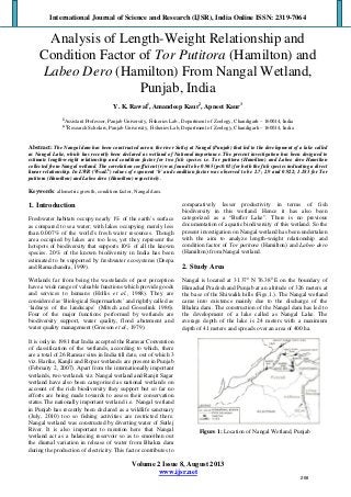 International Journal of Science and Research (IJSR), India Online ISSN: 2319-7064
Volume 2 Issue 8, August 2013
www.ijsr.net
 
Analysis of Length-Weight Relationship and
Condition Factor of Tor Putitora (Hamilton) and
Labeo Dero (Hamilton) From Nangal Wetland,
Punjab, India
Y. K. Rawal1
, Amandeep Kaur2
, Apneet Kaur3
1
Assistant Professor, Panjab University, Fisheries Lab., Department of Zoology, Chandigarh – 160014, India
2, 3
Research Scholars, Panjab University, Fisheries Lab, Department of Zoology, Chandigarh – 160014, India
Abstract: The Nangal dam has been constructed across the river Sutlej at Nangal (Punjab) that led to the development of a lake called
as Nangal Lake, which has recently been declared as wetland of National importance. The present investigation has been designed to
estimate length-weight relationship and condition factor for two fish species i.e. Tor putitora (Hamilton) and Labeo dero Hamilton
collected from Nangal wetland. The correlation coefficient (r) was found to be 0.965 (p<0.01) for both the fish species indicating a direct
linear relationship. In LWR (W=aLb
) values of exponent ‘b’ and condition factor was observed to be 2.7; 2.9 and 0.922; 1.183 for Tor
putitora (Hamilton) and Labeo dero (Hamilton) respectively.
Keywords: allometric growth, condition factor, Nangal dam.
1. Introduction
Freshwater habitats occupy nearly 1% of the earth’s surface
as compared to sea water; with lakes occupying merely less
than 0.007% of the world’s fresh water resources. Though
area occupied by lakes are too less, yet they represent the
hotspots of biodiversity that supports 10% of all the known
species. 20% of the known biodiversity in India has been
estimated to be supported by freshwater ecosystems (Deepa
and Ramachandra, 1999).
Wetlands far from being the wastelands of past perception
have a wide range of valuable functions which provide goods
and services to humans (Hollis et al., 1988). They are
considered as ‘Biological Supermarkets’ and rightly called as
‘kidneys of the landscape’ (Mitsch and Gosselink 1986).
Four of the major functions performed by wetlands are
biodiversity support, water quality, flood abatement and
water quality management (Greeson et al., 1979).
It is only in 1981 that India accepted the Ramsar Convention
of classification of the wetlands, according to which, there
are a total of 26 Ramsar sites in India till date, out of which 3
viz. Harike, Kanjli and Ropar wetlands are present in Punjab
(February 2, 2007). Apart from the internationally important
wetlands, two wetlands viz. Nangal wetland and Ranjit Sagar
wetland have also been categorised as national wetlands on
account of the rich biodiversity they support but so far no
efforts are being made towards to assess their conservation
status.The nationally important wetland i.e. Nangal wetland
in Punjab has recently been declared as a wildlife sanctuary
(July, 2010) too so fishing activities are restricted there.
Nangal wetland was constructed by diverting water of Sutlej
River. It is also important to mention here that Nangal
wetland act as a balancing reservoir so as to smoothen out
the diurnal variation in release of water from Bhakra dam
during the production of electricity. This factor contributes to
comparatively lesser productivity in terms of fish
biodiversity in this wetland. Hence it has also been
categorized as a “Buffer Lake”. There is no previous
documentation of aquatic biodiversity of this wetland. So the
present investigation on Nangal wetland has been undertaken
with the aim to analyze length-weight relationship and
condition factor of Tor putitora (Hamilton) and Labeo dero
(Hamilton) from Nangal wetland.
2. Study Area
Nangal is located at 31.370
N 76.380
E on the boundary of
Himachal Pradesh and Punjab at an altitude of 326 meters at
the base of the Shiwalik hills (Figs.1.). The Nangal wetland
came into existence mainly due to the discharge of the
Bhakra dam. The construction of the Nangal dam has led to
the development of a lake called as Nangal Lake. The
average depth of the lake is 24 meters with a maximum
depth of 41 meters and spreads over an area of 400 ha.
Figure 1: Location of Nangal Wetland, Punjab
268
 