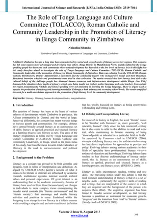 International Journal of Science and Research (IJSR), India Online ISSN: 2319-7064 
 
Volume 2 Issue 8, August 2013
www.ijsr.net
The Role of Tonga Language and Culture
Committee (TOLACCO), Roman Catholic and
Community Leadership in the Promotion of Literacy
in Binga Community in Zimbabwe
Nhlanhla Sibanda
Zimbabwe Open University, Department of Languages and Literature, Zimbabwe
Abstract: Zimbabwe has for a long time been characterised by varied and skewed levels of literacy across her regions. This scenario
has left some regions more advantaged and developed than others. Binga District in Matabeleland North, mainly habited by the Tonga
speaking people has been one such community where underdevelopment has been tied to the low levels of literacy. It is in this light that
this study therefore aimed to investigate the role of Tonga Language and Culture Committee (TOLACCO), Roman Catholic and
Community leadership in the promotion of literacy in Binga Community of Zimbabwe. Data was collected from the TOLACCO, Roman
Catholic Parishioners, District Administrator, Councillors and the community leaders who included two Chiefs and their Headman.
Structured interview schedule and questionnaire were used in data collection. The results revealed that low literacy level tied to the
cultural beliefs of the baTonga people has hindered human resources and infrastructure development within Binga. One Chief
bemoaned the situation where pupils at primary school were being taught not in their mother language and some teachers from outside
the region predominantly Ndebele and Shona speaking were not interested in learning the Tonga language. There is urgent need to
upscale the production of teaching and learning material in Chitonga at both primary and secondary school levels. The results amplified
the need for a multi-stakeholder approach in the promotion of high literacy levels in community development.
Keywords: Literacy, illiteracy, human development index, marginalisation
1. Introduction
The question of literacy has been at the heart of various
spheres of development within Zimbabwe in particular, the
African communities in General and the world at large.
Perceived differently, this concept has meant various things
to various people and communities. For example, debates
have centred broadly around literacy as an autonomous set
of skills; literacy as applied, practised and situated; literacy
as a learning process; and literacy as text. The crux of the
literacy programmes as rolled out by Tonga Language and
Culture Committee (TOLACCO); Roman Catholic and
Community Leadership, in Binga, which is the main focus
of this study, has been the move towards total eradication of
illiteracy in the road to socio-economic and political
development.
2. Background to the Problem
Literacy as a concept has proved to be both complex and
dynamic, both in terms of interpretation and definition. As
argued by UNESCO (2006) people’s notions of what it
means to be literate or illiterate are influenced by academic
research, institutional agendas, national context, cultural
values and personal experiences. Of great interest is an
understanding that in the academic community, theories of
literacy have evolved from those focussed solely on changes
in individuals to more complex views encompassing the
broader social contexts (the ‘literate environment’ and the
‘literate society’) that encourage and enable literacy
activities and practices to occur. Enshrined within the
foregoing is an attempt to view literacy in a holistic manner
while avoiding a singular and exclusive traditional definition
that has wholly focussed on literacy as being synonymous
with reading and writing skills.
2.1 Defining and Conceptualising Literacy
For most of its history in English, the word ‘literate’ meant
to be ‘familiar with literature’ or, more generally, ‘well
educated, learned’. Only since the late nineteenth century
has it also come to refer to the abilities to read and write
text, while maintaining its broader meaning of being
‘knowledgeable or educated in a particular field or fields’.
As perceived by Fransman cited in UNESCO (2006),
attempts at defining literacy since the mid-twentieth century
has had direct implications for approaches to practice and
policy. Evolving debates among various academics in their
fields of speciality have problematised literacy vis-a-vis
notions of education and knowledge. Evolving debates have
resulted in four discrete understandings of literacy earlier
stated, that is, literacy as an autonomous set of skills;
literacy as applied, practised and situated; literacy as a
learning process; and literacy as text (UNESCO, 2006).
Literacy as skills encompasses reading, writing and oral
skills. The prevailing notion under this debate is that the
most common understanding of literacy is that it is a set of
tangible skills – particularly the cognitive skills of reading
and writing- that are independent of the context in which
they are acquired and the background of the person who
acquires them (Ibid). The cognitive argument has been
linked to broader societal development, so that literacy
becomes a condition or instrument for economic growth,
‘progress’ and the transition from ‘oral’ to ‘literate’ cultures
(Goody cited in UNESCO, 2006).
343
 