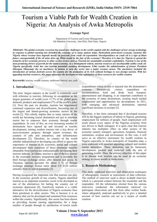International Journal of Science and Research (IJSR), India Online ISSN: 2319-7064
Volume 2 Issue 9, September 2013
www.ijsr.net
Tourism a Viable Path for Wealth Creation in
Nigeria: An Analysis of Awka Metropolis
Ezenagu Ngozi
Department of Tourism and Events Management,
Afe Babalola University, Ado-Ekiti, Ekiti State, Nigeria
Abstract: The global economic recession has posed new challenges to the world coupled with the challenges of new energy technology
in response to global warming has dwindled the economy of so many nations today. Particularly petro-mono economy countries like
Nigeria whose revenue base depends mostly on proceeds from crude oil exportation. Overdependence on crude oil is a sign of blunt
future consequentially if the oil mine dries up. What would be the fate of the economy? Therefore it is time for Nigeria to spread the
tentacles of her economic prowess to other service sectors such as Tourism for sustainable economic exploitation. Tourism is one of the
most promising drivers of growth for the world economy. As a development vehicle, tourism resources are inexhaustible unlike crude oil.
Nigeria specifically Awka has vast tourism potentials awaiting development. Little wonder the administration of former President
Olusegun Obansanjo the set machinery in motion to turn the sector into a major revenue earner. The machinery included the
introduction of various festivals across the country for the promotion of its rich cultural heritage to woo foreign tourists. With her
appealing tourism resources, this paper advocates the development and exploitation of these resources for wealth creation.
Keywords: tourism, wealth creation, traditional festival, arts, craft
1. Introduction
The term ‘largest industry in the world’ is commonly used
with reference to tourism, following its recognition as the
largest generator of wealth (over 11.7% of the global gross
domestic product) and employment (7% of the world’s jobs)
[1]. Over the past six decades, tourism has experienced
continued expansion and diversification, becoming one of
the largest and fastest-growing economic sectors in the
world [2]. This wholly implies that so many nations of the
world are becoming tourist destination not just to entertain
tourist but to empower their economy through tourist
expenditure. In view of this, an ever increasing number of
destinations have opened up and invested in tourism
development, turning modern tourism into a key driver of
socio-economic progress through export revenues, the
creation of jobs and enterprises, and infrastructure
development [2]. Therefore, no country of the world
whether industrialised or developing can afford to ignore the
importance of tourism to its economic, social and cultural
development been conscious of these enormous benefits
obtainable from tourism are enthusiastically developing their
tourism industry. In Ghana, tourism is one of the key sectors
in the economic recovery programme and is currently the
third foreign exchange earner, after mineral and cocoa. In
Tanzania, tourism accounts for about 5 % of foreign
exchange earnings. Kenya earns about US $128 million
annually from its tourist potentials [3].
Having recognised the important role that tourism can play
in the economic growth of any country, Nigeria identified
tourism as an important economic sector to be developed as
one of the alternatives for bailing the country out of
economic depression [4]. Assertively tourism is a viable
alternative for the diversification of Nigeria economic base
from petroleum to other sectors. This is because it is an
industry that can be developed and sustained from resources
within the country. Significantly, this sector has been shown
as providing income earning opportunities for a large
number of people through its satisfaction of tourist needs
(expenditure) which in turn is injected into the destination’s
economy. Illustratively visitors expenditure on
accommodation, food and drink, local transport,
entertainment and shopping, is an important contributor to
the economy of many destinations, creating much needed
employment and opportunities for development. In 2011,
both emerging and advanced destinations reported
significant increases in receipts [2].
Therefore, it has been estimated that if developed tourism
will be the biggest employer of labour in Nigeria, generating
employment for millions of people. Such employment will
touch almost every aspect of the Nigerian economy from
taxi drivers to Bank managers. It is quite clear that tourism
industry has multiplier effect on other sectors of the
economy namely transport, agriculture, hospitals, financial
institutions, aviation and environment. In this vein, it will
serve as an effective instrument for wealth creation in
Nigeria especially in Awka metropolis of Anambra state, a
town endowed with assorted appealing cultural and modern
tourist attractions. These attractions can be harnessed,
development, packed and marketed with the aim of
generating wealth. Thus, the primary objective of this paper
is to discuss how tourism can be used as an economy
strategy to create wealth in Awka town.
2. Research Methodology
This study employed interview and observation techniques
of ethnographic research as instruments of data collection.
The method of interview used is direct in-depth interview
which is a personal contact between the researcher and the
respondent. All the information elicited from the various
interviews conducted, the information retrieved via
participant observation and that from other written books
where adequately analysed qualitatively to give a detailed
account of how tourism can act as a means of wealth
creation.
Paper ID: 02013278 298
 