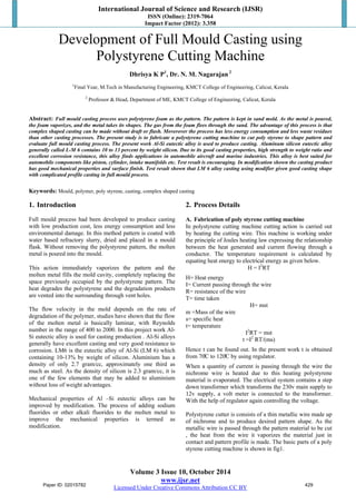 International Journal of Science and Research (IJSR) 
ISSN (Online): 2319-7064 
Impact Factor (2012): 3.358 
Development of Full Mould Casting using 
Polystyrene Cutting Machine 
Dhrisya K P1, Dr. N. M. Nagarajan 2 
1Final Year, M.Tech in Manufacturing Engineering, KMCT College of Engineering, Calicut, Kerala 
2 Professor & Head, Department of ME, KMCT College of Engineering, Calicut, Kerala 
Abstract: Full mould casting process uses polystyrene foam as the pattern. The pattern is kept in sand mold. As the metal is poured, 
the foam vaporizes, and the metal takes its shapes. The gas from the foam flees through the sand. The advantage of this process is that 
complex shaped casting can be made without draft or flash. Moverover the process has less energy consumption and less waste residues 
than other casting processes. The present study is to fabricate a polystyrene cutting machine to cut poly styrene to shape pattern and 
evaluate full mould casting process. The present work Al-Si eutectic alloy is used to produce casting. Aluminum silicon eutectic alloy 
generally called L-M 6 contains 10 to 13 percent by weight silicon. Due to its good casting properties, high strength to weight ratio and 
excellent corrosion resistance, this alloy finds applications in automobile aircraft and marine industries. This alloy is best suited for 
automobile components like piston, cylinder, intake manifolds etc. Test result is encouraging. In modification shown the casting product 
has good mechanical properties and surface finish. Test result shown that LM 6 alloy casting using modifier given good casting shape 
with complicated profile casting in full mould process. 
Keywords: Mould, polymer, poly styrene, casting, complex shaped casting 
1. Introduction 
Full mould process had been developed to produce casting 
with low production cost, less energy consumption and less 
environmental damage. In this method pattern is coated with 
water based refractory slurry, dried and placed in a mould 
flask. Without removing the polystyrene pattern, the molten 
metal is poured into the mould. 
This action immediately vaporizes the pattern and the 
molten metal fills the mold cavity, completely replacing the 
space previously occupied by the polystyrene pattern. The 
heat degrades the polystyrene and the degradation products 
are vented into the surrounding through vent holes. 
The flow velocity in the mold depends on the rate of 
degradation of the polymer, studies have shown that the flow 
of the molten metal is basically laminar, with Reynolds 
number in the range of 400 to 2000. In this project work Al- 
Si eutectic alloy is used for casting production . Al-Si alloys 
generally have excellent casting and very good resistance to 
corrosion. LM6 is the eutectic alloy of Al-Si (LM 6) which 
containing 10-13% by weight of silicon. Aluminium has a 
density of only 2.7 gram/cc, approximately one third as 
much as steel. As the density of silicon is 2.3 gram/cc, it is 
one of the few elements that may be added to aluminium 
without loss of weight advantages. 
Mechanical properties of Al –Si eutectic alloys can be 
improved by modification. The process of adding sodium 
fluorides or other alkali fluorides to the molten metal to 
improve the mechanical properties is termed as 
modification. 
2. Process Details 
A. Fabrication of poly styrene cutting machine 
In polystyrene cutting machine cutting action is carried out 
by heating the cutting wire. This machine is working under 
the principle of Joules heating law expressing the relationship 
between the heat generated and current flowing through a 
conductor. The temperature requirement is calculated by 
equating heat energy to electrical energy as given below. 
Volume 3 Issue 10, October 2014 
www.ijsr.net 
Licensed Under Creative Commons Attribution CC BY 
H = I2RT 
H= Heat energy 
I= Current passing through the wire 
R= resistance of the wire 
T= time taken 
H= mst 
m =Mass of the wire 
s= specific heat 
t= temperature 
I2RT = mst 
t =I2 RT/(ms) 
Hence t can be found out. In the present work t is obtained 
from 70̊C to 120̊C by using regulator. 
When a quantity of current is passing through the wire the 
nichrome wire is heated due to this heating polystyrene 
material is evaporated. The electrical system contains a step 
down transformer which transforms the 230v main supply to 
12v supply, a volt meter is connected to the transformer. 
With the help of regulator again controlling the voltage. 
Polystyrene cutter is consists of a thin metallic wire made up 
of nichrome and to produce desired pattern shape. As the 
metallic wire is passed through the pattern material to be cut 
, the heat from the wire it vaporizes the material just in 
contact and pattern profile is made. The basic parts of a poly 
styrene cutting machine is shown in fig1. 
Paper ID: 02015782 429 
 