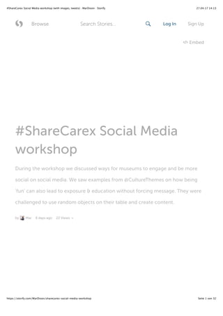 27.04.17 14:13#ShareCarex Social Media workshop (with images, tweets) · MarDixon · Storify
Seite 1 von 32https://storify.com/MarDixon/sharecarex-social-media-workshop
#ShareCarex Social Media
workshop
During the workshop we discussed ways for museums to engage and be more
social on social media. We saw examples from @CultureThemes on how being
'fun' can also lead to exposure & education without forcing message. They were
challenged to use random objects on their table and create content.
by Mar 6 days ago 22 Views
Embed
 Browse Log In Sign UpSearch Stories... 
 