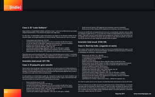 [indie]
101 Reporte 2011 www.motordejuegos.net
Caso 2. El “Lobo Solitario”
Sigue siendo un desarrollador solitario, parecido al caso 1, pero con la diferencia de que posee
mejores herramientas y ve la creación de juegos como algo serio.
En este caso, el desarrollador puede auto-publicar sus juegos en los diversos canales de dis-
tribución digital, como Apple AppStore y/o Android Market. Veamos qué es lo que se necesita:
•	 Computadora para Desarrollo: $15,000
•	 Hardware para desarrollo (dispositivo con iOS y/o Android): $3,200 (iPod Touch)
•	 Un año de Internet: $1,800 aprox. (depende de la empresa y servicio contratado)
•	 Software para Desarrollo (UDK, Unity, Flash Develop, etc): $0
•	 Software para Contenido (Blender, GIMP, etc): $0
•	 Licencia para publicar juegos (AppStore, UDK, etc): $1,350 aprox. (US$99)
•	 Renta anual de Dominio: $30 (depende de la empresa y servicio contratado)
•	 Renta anual de Web Hosting: $720 (depende de la empresa y servicio contratado)
Para este caso la suma inicial es de $22,100 un poco más del triple que en el caso 1. La principal
diferencia es que un “Lobo Solitario” tiene posibilidades de recuperar su inversión (o parte de
ella) gracias a que su objetivo es desarrollar videojuegos para generar ingresos.
Inversión total anual: $37,700.
Caso 3. El pequeño gran estudio
Para el tercer caso de ejemplo veremos la situación en la cual un grupo de 3 desarrolladores in-
dies se juntan para trabajar en equipo. En este caso, se sigue teniendo el apoyo por parte de las
familias, en donde seguramente uno de los miembros del equipo puede disponer de su cuarto o
una parte de su casa como centro de operaciones.
En este ejemplo se incrementará el gasto fijo, incluyendo el pago de una “renta simbólica” que
bien podría ayudar a cubrir parte de los gastos del consumo de luz, agua y otros servicios bási-
cos que se tienen en la casa de uno de los miembros del equipo.
•	 Renta (simbólica) anual: $1,200
•	 3 Computadoras para Desarrollo: $15,000 c/u
•	 Hardware para desarrollo (dispositivo con iOS y/o Android): $3,200 (iPod Touch)
•	 Un año de Internet: $1,800 aprox. (depende de la empresa y servicio contratado)
•	 Software para Desarrollo (UDK, Unity, Flash Develop, etc): $0
•	 Software para Contenido (Blender, GIMP, etc): $0
•	 Licencia para publicar juegos (AppStore, UDK, etc): $1,350 aprox. (US$99)
•	 Renta anual de Dominio: $30 (depende de la empresa y servicio contratado)
•	 Renta anual de Web Hosting: $720 (depende de la empresa y servicio contratado)
La suma nos da $53,300, principalmente por incluir las 3 computadoras. Además, ahora se debe
de multiplicar el gasto fijo por 3, ya que ese es el número de desarrolladores que conforman el
equipo. Claro está, que aun cuando parece que los gastos son mayores, no hay que olvidar que
se reparten entre los miembros del equipo, así que cada uno solo debe de aportar una parte en
vez de que sea solo uno quien tenga que soportar todos los gastos.
Inversión total anual: $100,100.
Caso 4. Start-Up Indie. (Jugando en serio)
Para nuestro último ejemplo veremos un caso en el que se ha decidido llevar las cosas un nivel
más profesional, rentando una oficina para trabajar, contratando personal de apoyo e invirtiendo
en estrategias de marketing y relaciones públicas.
•	 Renta anual: ($7,000 X 12) - $84,000
•	 3 Computadoras para Desarrollo: $15,000 c/u
•	 1 Computadora de oficina: $6,000
•	 Mobiliario: $2,800 aprox.
•	 Salario anual para Asistente de Oficina: $48,000 (Salario de $4,000 al mes).
•	 Mantenimiento anual: $9,600 (Salario de $200 a la semana para persona de limpieza).
•	 Hardware para desarrollo (dispositivo con iOS y/o Android): $3,200 (iPod Touch)
•	 Un año de Teléfono & Internet: $6,600 aprox.
(depende de la empresa y servicio contratado)
•	 Software para Desarrollo (UDK, Unity, Flash Develop, etc): $0
•	 Software para Contenido (Blender, GIMP, etc): $0
•	 Licencia para publicar juegos (AppStore, UDK, etc): $1,350 aprox. (US$99)
•	 Renta anual de Dominio: $30 (depende de la empresa y servicio contratado)
•	 Renta anual de Web Hosting: $720 (depende de la empresa y servicio contratado)
•	 Estrategia anual de promoción: $12,000
(participación en eventos, viáticos para juntas y pláticas de negocios, etc).
Sin duda los costos ahora se han elevado considerablemente alcanzando la cifra de $219,300.
Pero no olvidemos que se debe de sumar los gastos fijos de los 3 desarrolladores. La inversión
para este caso ha superado los 250mil pesos (1 cuarto de millón de pesos) sin duda una canti-
dad de dinero muy fuerte para un grupo pequeño de entusiastas, quienes tendrían que encon-
trar la manera de que sus juegos puedan permitirles obtener una buena ganancia, lo suficiente
para poder costear este tipo de inversión.
 