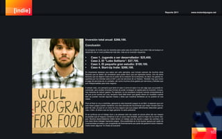 [indie] Reporte 2011 www.motordejuegos.net
102
Inversión total anual: $266,100.
Conclusión
Al comparar el monto que se necesita para cada caso es evidente que entre más se busque un
desarrollo de un nivel profesional más alto, más es la inversión requerida.
•	 Caso 1. Jugando a ser desarrollador: $25,400.
•	 Caso 2. El “Lobo Solitario”: $37,700.
•	 Caso 3. El pequeño gran estudio: $100,100.
•	 Caso 4. Start-Up Indie: $266,100.
Es importante destacar que estos son solo ejemplos, que incluso carecen de muchos otros
factores que se deben de considerar para poder decir que son ejemplos serios. Uno de estos
factores que se dejaron fuera es el costo de la creación de la empresa, es decir, los gastos re-
queridos por los trámites ante el SAT y por los servicios de un Notario. También hay que incluir
el pago de servicios de un contador, así como muchos otros gastos por servicios y trámites que
son indispensables para todo negocio.
A simple vista, uno pensaría que tanto el caso 3 como el caso 4 no son algo que uno pueda re-
comendar, pero existen diversas formas de poder conseguir el capital para la inversión, incluso,
hay maneras de reducir gastos. Por ejemplo, no es necesario comprar nuevas computadoras si
es que ya se cuenta con una, tampoco hace falta tener que gastar dinero en muebles cuando
bien se pueden reciclar algunas mesas y sillas que nuestros familiares ya no quieren en sus
casas.
Pero al final no voy a mentirles, ganarse la vida haciendo juegos no es fácil, si esperan que con
solo hacer juegos podrán mantener una vida cómoda les recomiendo que mejor revisen bien su
plan de vida, ya que en un inicio es muy seguro que sus juegos difícilmente obtendrán ganan-
cias, o bien, el dinero que se logre generar no será suficiente.
Si se continua con el trabajo duro y se planean bien las cosas en pocos años (tal vez meses)
es posible que el negocio comience a ser un poco más rentable, pero lo mejor es no correr ries-
gos. Muchos desarrolladores indies tienen un trabajo que les ayuda a pagar las cuentas y en
sus ratos libres trabajan haciendo juegos. Otra posibilidad es la de buscar apoyos por parte de
inversionistas privados o por programas de financiamiento por parte del gobierno local o federal.
Como dicen algunos “el chiste es buscarle”.
 