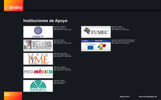 [indie]
105 Reporte 2011 www.motordejuegos.net
Instituciones de Apoyo
Institución: TechBA
Web: www.techba.org
Sede: México, DF. / Todo el país
Institución: Fondo PYME
Web: www.fondopyme.gob.mx
Sede: México, DF. / Todo el país
Institución: CONACYT
Web: www.conacyt.mx
Sede: México, DF. / Todo el país
Institución: ProMéxico
Web: www.promexico.gob.mx
Sede: México, DF. / Todo el país
Institución: FUMEC
Web: www.fumec.org.mx
Sede: México, DF. / Todo el país
Institución: CANIETI
Web: www.canieti.org
Sede: Todo el país
Institución: EUROCENTRO NAFIN México
Web: www.nafin.com / www.al-invest4.net
Sede: México, DF. / Todo el país
 