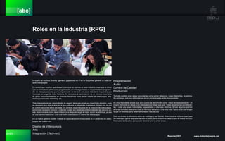 010 Reporte 2011 www.motordejuegos.net
[abc]
Roles en la Industria [RPG]
El sueño de muchos jóvenes “gamers” (jugadores) es el de un día poder ganarse la vida cre-
ando videojuegos.
Es común que muchos que desean comenzar su camino en esta industria crean que lo único
que se necesita es saber sobre programación, sin embargo, hasta un experimentado programa-
dor de videojuegos sabe que la programación es tan solo una pieza más de la maquinaria que
hace que un juego de video funcione. Es necesaria la participación de un número importante
de gente con conocimientos en diversas disciplinas como serían diseño de videojuegos, arte,
música, producción, marketing, etc.
Todo interesado en ser desarrollador de juegos, tiene que tomar una importante decisión, pues
es necesario que elija el área en la que enfocará su desarrollo profesional. Si bien hoy en día
es común escuchar sobre escuelas y/o carreras especializadas en la creación de videojuegos,
primero es necesario conocer y entender cuales son las áreas profesionales en las que uno pu-
ede desenvolverse como desarrollador para después elegir la mejor opción académica, ya sea
en una carrera tradicional, o en una nueva licenciatura en diseño de videojuegos.
En un marco general existen 7 áreas de especialización involucradas en el desarrollo de video-
juegos, las cuales son:
Diseño de Videojuegos
Arte
Integración (Tech-Art)
Programación
Audio
Control de Calidad
Producción
También existen otras áreas secundarias como serían Negocios, Legal, Marketing, Academia.
Sin embargo, solo nos enfocaremos en las primeras siete antes mencionadas.
Es muy importante aclarar que aun cuando se denominan como “áreas de especialización” en
ningún momento se obliga a los interesados en elegir solo una. Todas las personas son diferen-
tes y cada una posee habilidades, capacidades e intereses distintos. Si bien algunos podrían
sentirse cómodos dedicando todo su tiempo y esfuerzo a una sola área, habrá otros que tengan
lo que se necesita para desempeñarse en más de una.
Solo no olviden la diferencia entre ser todólogo y ser flexible. Esta industria no tiene lugar para
los todólogos (gente que sabe de todo un poco, pero no domina nada) lo que se busca son pro-
fesionales destacados que puedan dominar una o varias áreas.
 