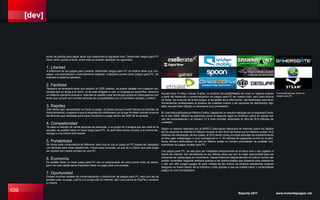 [dev]
109 Reporte 2011 www.motordejuegos.net
punto de partida para lograr llevar sus creaciones al siguiente nivel. Desarrollar juegos para PC
tiene varios puntos a favor, entre ellos se pueden destacar los siguientes:
1. Libertad
A diferencia de los juegos para consola, desarrollar juegos para PC no implica tener que con-
seguir una autorización o licenciamiento especial, cualquiera puede hacer juegos para PC, sin
importar el sistema operativo.
2. Facilidad
Tampoco es necesario tener que adquirir un SDK costoso, se puede trabajar con cualquier tec-
nología que se tenga a la mano, no se está obligado a usar un lenguaje en específico, tampoco
un sistema operativo exclusivo. Además es posible crear tecnología propia sin preocuparnos por
tener que cumplir con normas estrictas de compatibilidad con un hardware cerrado y místico.
3. Rapidez
Solo tienes que concentrarte en hacer tu juego, no tienes porque invertir tiempo en trámites de
licenciamientos, o esperar a que la empresa de middleware con la que firmaste contrato te envíe
las librerías que necesitas para hacer funcionar tu juego dentro del SDK de la consola.
4. Competitividad
Ya seas un estudio de varias decenas de personas, o un grupo de 3 amigos que aún está en la
escuela, es posible hacer un buen juego para PC. Ya que todos tienen acceso a la misma tec-
nología y a la misma información.
5. Portabilidad
Sin duda cada computadora es diferente, pero hoy en día un juego en PC puede ser adaptado
con facilidad para otras plataformas, incluso para consolas, ya que es un hecho que todo juego
de consola fue creado primero en una PC.
6. Economía
Es posible hacer un buen juego para PC con un presupuesto de unos pocos miles de pesos,
pero con ese capital sería imposible hacer un juego para una consola.
7. Oportunidad
Existen muchos canales de comercialización y distribución de juegos para PC, pero aún así es
posible crear un juego, subirlo a tu propio sitio en internet, abrir una cuenta de PayPal y venderlo
tu mismo.
Quizás hace 10 años, incluso 5 años, no existían las posibilidades de crear un negocio exitoso
a partir del desarrollo y comercialización de juegos para PC en nuestro país, pero para fortuna
de todos, los avances de la tecnología, lo accesible de la información, las facilidades para tener
herramientas profesionales al alcance de nuestras manos y las opciones de distribución digi-
tales nos permiten dibujar un panorama muy prometedor.
En una nota publicada por Milenio Online, basada en un estudio realizado por la empresa Everis,
en el año 2009, México se posicionó como el segundo lugar en América Latina en países con
uso de computadoras y el número 13 a nivel mundial, alcanzado la cifra de 20.6 millones de
unidades.
Según un estudio realizado por la AMIPCI (Asociación Mexicana de Internet) sobre los hábitos
de los usuarios de internet en México durante el año 2010 se indica que en México existen 34.9
millones de internautas, de los cuales, el 32% tienen como principal actividad de entretenimiento
on-line jugar videojuegos, lo que corresponde a 11,16 millones de jugadores on-line en el país.
Estos número demuestran de que en México existe un número prometedor de posibles con-
sumidores de juegos locales para PC.
Los juegos para PC, ya sea para ser instalados directamente en el disco duro o ser jugados a
través de internet, han demostrado en los últimos años que son la mejor oportunidad para las
industrias de videojuegos en crecimiento. Desarrolladores independientes en todo el mundo han
podido consolidar negocios exitosos gracias a las oportunidades que presenta esta plataforma
y año con año surgen juegos de gran calidad de las manos de jóvenes estudiantes quienes
aseguran su futuro dentro de la industria y todo gracias a que es posible hacer y comercializar
juegos en una computadora.
Comercializadoras Online de
Juegos para PC.
 