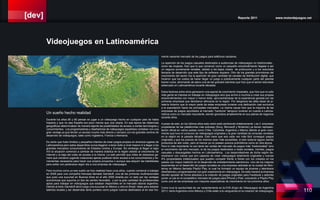 [dev] Reporte 2011 www.motordejuegos.net
110
mento naciente mercado de los juegos para teléfonos celulares.
La aparición de los juegos casuales destinados a audiencias de videojuegos no tradicionales ,
como las mujeres, hizo que lo que comenzó como un pequeño emprendimiento llegase a ser
un negocio sumamente rentable, debido a los bajos costos de producción y a los reducidos
tiempos de desarrollo que este tipo de software requiere. Otro de los grandes promotores del
crecimiento del sector fue la aparición de gran cantidad de canales de distribución digital, que
hicieron que los costos de hacer llegar un juego a prácticamente cualquier parte del planeta
fueran nulos, eliminando de pleno una de las grandes barreras que hizo que el sector estuviese
estancado en Latinoamérica durante décadas.
Estos factores entre otros generaron una espiral de crecimiento imparable, que hizo que no sólo
más gente se interese en trabajar en videojuegos sino que animó a muchos a crear sus propias
emprendimientos con mayor o menor éxito, aprovechándose de la experiencia ganada por las
primeras empresas que decidieron afincarse en la región. Por desgracia las altas tasas de pi-
ratería hicieron que la mayor parte de estas empresas tuvieran una dedicación casi exclusiva
a la exportación hacia los principales mercados. La misma causa hizo que la mayoría de las
empresas de juegos apuntados al mercado “hardcore” tampoco tuvieran en cuenta a Latinoa-
mérica como un mercado importante, siendo ignorados ampliamente en sus planes de negocios
durante años.
A pesar de esto, en los últimos años esta visión está cambiando drásticamente. Las 3 empresas
propietarias de las plataformas más exitosas (Sony, Microsoft y Nintendo) ya tienen represen-
tación oficial en varios países como Chile, Colombia, Argentina y México debido al gran creci-
miento que tuvo el consumo de videojuegos originales y la gran cantidad de consolas vendidas
en la región en la pasada década. Esto hace que sea cada vez más fácil conseguir juegos
originales y que los precios de los mismos sean más accesibles, si bien todavía siguen siendo
productos de alto costo, pero al menos ya no poseen precios prohibitivos como en otra época.
Pero lo más importante no son tanto las ventas del mercado de juegos más “tradicionales” sino
el crecimiento del otro mercado, el de los juegos destinados a redes sociales, móviles, juegos
casuales y descargables hechos en Latinoamérica. Los desarrolladores de dicha región de-
mostraron con creces que son capaces de crear videojuegos totalmente originales y nuevas
IPs (propiedades intelectuales) que pueden competir frente a frente con los creados en los
países con mayor tradición en el desarrollo de entretenimiento electrónico. Uno de los mejores
exponentes en el desarrollo de juegos sociales es una empresa radicada en la ciudad de Mon-
terrey en México llamada Playful Play, la cual ha formado un equipo de jóvenes y talentosos
diseñadores y programadores con gran experiencia en videojuegos. De esta manera la empresa
decidió apostar de forma absoluta a la creación de juegos originales para Facebook y además
poner un pie en el competitivo mercado de juegos para iPhone y iPad, colocando a Playful Play
como una de las empresas con mayores expectativas de crecimiento en los próximos años.
Como tuve la oportunidad de ver recientemente en la EVA (Expo de Videojuegos de Argentina
2011) tanto Argentina como México y Chile están a la vanguardia en la creación de videojuegos,
Un sueño hecho realidad
Durante los años 80 y 90 pensar en jugar a un videojuego hecho en cualquier país de habla
hispana y que no sea España era poco menos que una utopía. En esa época las distancias
geográficas determinaban de manera tajante las posibilidades de acceso a ciertas tecnologías y
conocimientos. Los programadores y diseñadores de videojuegos españoles contaban con una
gran ventaja ya que tenían un acceso mucho más directo y cercano con los grandes centros de
desarrollo de videojuegos, tales como Inglaterra, Francia o Alemania.
Es cierto que hubo tímidos y pequeños intentos de crear juegos propios en diversos lugares de
Latinoamérica pero estos desarrollos nunca llegaron a tener éxito a nivel masivo ni a llegar a los
grandes mercados consumidores de Estados Unidos y Europa. Sin embargo al llegar el siglo
XXI la situación comenzó a cambiar de manera drástica en la región debido al crecimiento de
Internet y la baja del costo de acceso a la misma. La web permitió que miles de deseosos ga-
mers que crecieron jugando creaciones ajenas pudieran tener acceso a los conocimientos y he-
rramientas necesarios para hacer sus propios proyectos o aunque sea adquirir las habilidades
para soñar con pertenecer algún día a una empresa de videojuegos.
Para muchos como yo ese sueño se hizo realidad hace unos años, cuando comencé a trabajar
en 2008 para una compañía francesa llamada Gameloft, una de las primeras multinacionales
que puso una sucursal en Buenos Aires en el año 2005 atraída por un lado por las ventajas
económicas que suponía un tipo de cambio favorable, y por la gran cantidad de profesionales
aptos para trabajar en videojuegos que estaban disponibles en el mercado laboral argentino.
Debido al éxito Gameloft abrió luego una sucursal en México y otra en Brasil, listas para adoptar
talentos locales y así desarrollar tanto porteos como juegos nuevos destinados al en ese mo-
Videojuegos en Latinoamérica
 