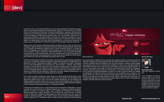 [dev]
111 Reporte 2011 www.motordejuegos.net
ya que son cada vez más las empresas que se crean para dedicarse exclusivamente al desar-
rollo de nuevo software destinado al entretenimiento. Según un informe hecho por el CEDEM
(Centro de Estudios para el Desarrollo Económico Metropolitano), organismo perteneciente al
Gobierno de la ciudad de Buenos Aires, en Argentina la facturación del sector llega actualmente
a unos 50 millones de dólares que se generan entre unas 90 empresas, la mayoría de las
cuales están ubicadas en la Capital Federal. Otro factor que influye en la aparición de nuevos
emprendimientos es la proliferación de canales de venta como el iTunes Store, Steam o Android
Market, los cuales lograron que haya menos intermediarios en el proceso de publicación de
juegos y que se pueda llegar con inversiones relativamente pequeñas a grandes audiencias.
Desde el lado de la formación profesional podemos contemplar que son cada vez más las uni-
versidades, institutos terciarios y escuelas privadas que ofrecen especializaciones relacionadas
con el desarrollo de software en algunos casos e incluso formación directa en el campo del
diseño de videojuegos, con salida laboral casi inmediata ya que la necesidad de gente formada
es una constante. Si bien el mercado es relativamente grande y hay mucha gente capacitada,
la experiencia es un factor determinante, por lo que muchas veces los jóvenes encuentran difi-
cultades para insertarse. Ante este panorama muchas empresas han optado por ofrecer capaci-
tación interna por lo que las posibilidades se amplían cada vez más.
También es sumamente importante el cambio de la visión del público general hacia los jugadores
que ocurrió a nivel global y que finalmente llegó a Latinoamérica gracias a la proliferación de los
dispositivos móviles, computadoras portátiles y tablets. Las personas que juegan videojuegos
ya no son más contempladas como una especie de “círculo cerrado” o “cofradía” como sucedía
en los 80, ya que es cada vez más común ver a personas de ambos sexos y de cualquier edad
disfrutando sin ningún tipo de tapujos de juegos sencillos y divertidos tanto en salas de espera
como en transportes públicos o lugares de paseo. Esto hace que ya no se estigmatice más a la
persona que disfruta del ocio electrónico, generando una mayor visibilidad del fenómeno y un
mayor respeto hacia aquellos que trabajan dentro de la industria.
Por su parte los juegos sociales han calado hondo en la idiosincrasia del público latino ya que
son no sólo grandes consumidores de los mismos sino que además han demostrado estar
dispuestos a gastar dinero en ellos. Esto ha sido captado rápidamente por las empresas que
diseñan juegos para redes sociales, por lo que no sólo se está trabajando más en localizar al
castellano dichos juegos sino que además se están creando juegos específicamente orientados
a este mercado con personajes famosos y con temáticas familiares.
Latinoamérica ha dejado de ser un lugar ignorado para las empresas de videojuegos y ninguna
se puede dar el lujo de pensar en un plan de negocios que no tenga en cuenta las particulari-
dades de su público. Los números hablan claro y muestran que el desarrollo de videojuegos
latinoamericanos está en pleno crecimiento. Si bien todavía hay mucho por hacer, ya existen
en toda la región gran cantidad de profesionales con amplia experiencia que son capaces de
trabajar en grandes proyectos, como muestra el hecho de que muchas empresas desarrolla-
doras de juegos triple “A” de Estados Unidos, Canadá o Europa comenzaron a buscar talentos
latinoamericanos.
Creo que el próximo desafío es dar el gran salto de los juegos casuales y sociales para pasar al
desarrollo de juegos con grandes presupuestos enfocados a públicos masivos. Ya podemos ver
que esto no está tan lejos de la realidad ya que de a poco empiezan a aparecer algunos juegos
para consolas como la Wii con presupuestos modestos en relación a los grandes tanques del
estilo Modern Warfare o Skyrim, pero que sin duda muestran que el talento y las ganas están. Ya
no es un sueño pensar en que algún día veamos miles de personas en tiendas de videojuegos
europeas comprando juegos hechos en Latinoamérica, y que además reciban altas calificacio-
nes por parte de la prensa especializada. Cuando yo era chico ni siquiera soñaba con trabajar
en videojuegos, era algo tan fuera de mi alcance por vivir en Argentina que no estaba en mis
planes vivir de eso. Pero hoy esa situación cambió radicalmente, ya se puede hablar de una
industria como tal que atrae cada vez gente con gran talento, creatividad y por sobre todo, mu-
chas ganas de demostrar que están listos para hacer juegos en serio. El camino está delante de
nosotros, sólo falta comenzar a caminar sobre él.
Acerca del autor:
Daniel Belvedere
Lead Game Designer en Playful
Play.
I think videogames are the best
invention made in the second
half of the 20th century. So I try
to teach to people that don’t play
videogames why they are amaz-
ing pieces of art that not only can
entertain us but also can teach
us a lot of things and change our
points of view about the world.
 