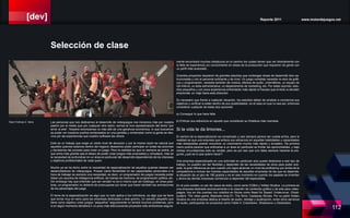 [dev] Reporte 2011 www.motordejuegos.net
112
mente encontrará muchos obstáculos en el camino los cuales tienen que ver directamente con
la falta de experiencia y/o conocimiento en áreas de la producción que requieren de gente con
un perfil más avanzado.
Grandes proyectos requieren de grandes estudios que contengan áreas de desarrollo bien es-
tructuradas y con el personal suficiente y de nivel. Un juego complejo necesita no solo de gráfi-
cos y programación, necesita también de música, efectos de audio, cinemáticos, un equipo de
QA interno, un área administrativa, un departamento de marketing, etc. Por estas razones, estu-
dios pequeños y con poca experiencia enfrentarán más rápido el fracaso que el éxito si deciden
emprender un viaje hacia esta dirección.
Es necesario que frente a cualquier situación, los estudios deban de analizar a conciencia sus
objetivos y verificar si están dentro de sus posibilidades, en el caso en que no sea así, entonces
considerar cualquier de estas dos opciones:
a) Conseguir lo que hace falta
b) Enfocar sus esfuerzos en aquello que consideran su fortaleza más marcada.
Si la vida te da limones...
El camino de la especialización es complicado y casi siempre parece ser cuesta arriba, pero la
realidad es que una empresa que enfoca sus esfuerzos en aquellas habilidades y capacidades
más destacadas podrán encontrar un crecimiento mucho más rápido y duradero. De primera
mano podría parecer que enfocarse a un área en particular es limitar las oportunidades, y bajo
ciertas circunstancias esto es verdad, pero es por eso que uno debe siempre hacerse la pre-
gunta ¿qué es lo que quiero hacer?.
Una empresa especializada en una actividad en particular solo puede dedicarse a ese tipo de
trabajo, no pueden ser tan flexibles y dependen de las necesidades de otros para poder sub-
sistir, la gran diferencia es que cuando uno logra alcanzar un nivel de proficiency por arriba de la
competencia e incluso las mismas capacidades de aquellas empresas de las que se depende,
la situación da un giro de 180 grados y es en ese momento en cuando los papeles se invierten
y ahora las demás empresas comienzan a depender del especialista.
En el país existen un par de casos de éxito, como sería CGBot y Voltaic Studios. La primera es
una empresa dedicada exclusivamente a la creación de contenido gráfico y de arte para video-
juegos, hoy en día cuentan con créditos en títulos como Need for Speed: Undercover, Ghost-
busters: The video game, Blacksite Area 51, The Sims: Castaway Stories. Por su parte Voltaic
Studios es una empresa dedica al diseño de audio, doblaje y localización, entre otros servicios
de audio, participando en proyectos como Fable II, Crackdown, Shadowrun y Darksiders.
Las personas que nos dedicamos al desarrollo de videojuegos nos iniciamos más por nuestra
pasión por el medio que por cualquier otra razón, somos la viva representación del dicho “por
amor al arte”. Nuestra recompensa va más allá de una ganancia económica, lo que buscamos
es poder ver nuestros sueños rendereados en una pantalla y contemplar como la gente se des-
vive por las experiencias que nuestro software les ofrece.
Este es un trabajo que exige un cierto nivel de devoción y por la misma razón es natural que
aquellos quienes estamos dentro del negocio deseamos poder participar en todas las acciones
y decisiones del proceso para crear un juego. Pero la realidad es que no siempre se podrá, ya
que entre más grande sea el deseo de poder crear juegos más avanzados y complejos, más es
la necesidad de profundizar en un área en particular del desarrollo dependiendo de los intereses
y objetivos profesionales de cada quien.
Mucho ya se ha dicho sobre la necesidad de especialización de aquellos quienes desean ser
desarrolladores de videojuegos. Poseer cierta flexibilidad en las capacidades personales a la
hora de trabajar es siempre una necesidad, es decir, un programador de juegos necesita poder
lidear con asuntos de inteligencia artificial, de manejo de memoria, de programación gráfica, etc.
Sin embargo hay que entender que ser versátil no es lo mismo que ser todólogo, en otras pala-
bras, un programador no debería de preocuparse por tener que hacer también las animaciones
de los personajes del juego.
El tema de la especialización es algo que no solo aplica a los individuos, es algo que se tiene
que tomar muy en serio para las empresas dedicadas a este gremio. Un estudio pequeño que
tiene como objetivo crear juegos “pequeños” seguramente no tendrá muchos problemas, pero
si en algún momento decidiera ir un poco más allá buscando proyectos más ambiciosos segura-
Selección de clase
Team Fortress 2. Valve
 