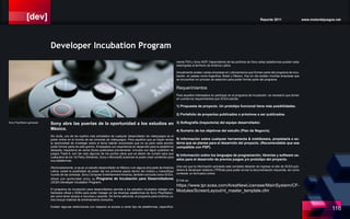 [dev] Reporte 2011 www.motordejuegos.net
116
mente PS3 y Sony NGP. Dependiendo de las políticas de Sony estas plataformas pueden estar
restringidas al territorio de América Latina.
Actualmente existen varias empresas en Latinoamerica que forman parte del programa de incu-
bación, en paises como Argentina, Brasil y México. Hoy en día existen muchas empresas que
se encuentran en proceso de selección para poder formar parte del programa.
Requerimientos
Para aquellos interesados en participar en el programa de incubación, es necesario que tomen
en cuenta los requerimientos que SCEA solicita:
1) Propuesta de proyecto. Un prototipo funcional tiene más posibilidades.
2) Portafolio de proyectos publicados o próximos a ser publicados.
3) Softografía (trayectoria) del equipo desarrollador.
4) Sumario de los objetivos del estudio (Plan de Negocio).
5) Información sobre cualquier herramienta & middleware, propietaria o ex-
terna que se planee para el desarrollo del proyecto. (Recomendable que sea
compatible con PSP).
6) Información sobre los lenguajes de programación, librerías y software us-
ados para el desarrollo de previos juegos y/o prototipo del proyecto.
Una vez que la información solicitada este completa deberán de ingresar al sitio de SCEA pub-
lishers & developer relations (TPRnet) para poder enviar la documentación requerida, así como
contestar un formulario online.
El link es:
https://www.tpr.scea.com/AreaNewLicensee/MainSystem/CF-
Modules/ScreenLayout/nl_master_template.cfm
Sony abre las puertas de la oportunidad a los estudios en
México.
Sin duda, uno de los sueños más anhelados de cualquier desarrollador de videojuegos es el
poder entrar en el mundo de las consolas de videojuegos. Para aquellos que ya hayan tenido
la oportunidad de investigar sobre el tema habrán encontrado que no es para nada sencillo
poder formar parte de este gremio. Empleados con experiencia en desarrollo para la plataforma
deseada, trayectoria de varios títulos publicados previamente, vínculos con algún publisher de
juegos Triple-A, son tan solo algunos de los puntos clave que se deben de cumplir para que
cualquiera de los 1st Party (Nintendo, Sony o Microsoft) autoricen el poder crear contenido para
sus plataformas.
Afortunadamente, si se es un estudio desarrollador en México o en alguna otra parte de América
Latina, existe la posibilidad de poder dar los primeros pasos dentro del místico y maravilloso
mundo de las consolas. Sony Computer Entertianment America, también conocido como SCEA,
ofrece una oportunidad única, su Programa de Incubación para Desarrolladores
(SCEA Developer Incubation Program).
El programa de incubación para desarrolladres permite a los estudios incubados trabajar con
hardware oficial y SDKs para poder trabajar en las diversas plataformas de Sony PlayStation,
así como tener acceso a recursos y soporte. De forma adicional, el porgrama para América La-
tina incluye material de entrenamiento exclusivo.
Existen algunas restricciones con respecto al acceso a cierto tipo de plataformas, específica-
Developer Incubation Program
Sony PlayStation gamepad
 