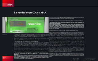 [dev]
117 Reporte 2011 www.motordejuegos.net
Si se tiene una membresia “App Hub 12-Month Academic Trial” del programa DreamSpark no
será posible publicar juegos en Xbox 360 y Xbox LIVE Indie Games.
Ahora bien, continuando con la información disponible en internet, encontramos lo siguiente:
“Developers from which countries are able to sell their Xbox 360 games on
Xbox LIVE Indie Games?
App Hub members in Australia, Canada, Denmark, France, Ireland, Italy, Netherlands, New Zea-
land, Norway, Singapore, Spain, Sweden, Germany, Japan, United Kingdom, and the United
States can sell their games. We’re continually working to add additional regions, but these are
the only countries where App Hub is currently enabled to pay their residents who submit games
to Xbox LIVE Indie Games.”
Si leyeron bien, MÉXICO no está en a lista... por ahora, esperemos que pronto.
App Hub tiene a México como una región autorizada para DESARROLLO pero NO para comer-
cialización, así que de entrada cualquier juego hecho con XNA en este país y se quiera comer-
cializar vía Xbox LIVE Indie Games no podrá hacerlo, ya que una vez más... y que conste que
son las palabras de Microsoft... México NO ES UNA REGIÓN AUTORIZADA PARA ELLO.
Ahora bien, muchos seguramente tendrán la duda; ¿existe otra forma de lograrlo?, ¿hay algún
otro camino?... y la respuesta es SI, claro que hay otro camino... pero ojo, no es un camino fácil
y accesible.
Para aquellos que no estén desarrollando con XNA y que en vez de eso prefieran trabajar con
otra tecnología (engine o middleware) primero deberán de asegurarse de que dicha tecnología
este AUTORIZADA por Microsoft y posteriormente buscar el Licenciamiento para Desarrollo
que solo Microsoft puede otorgar. Para esto se requiere cumplir con una serie de requisitos muy
específicos, los cuales varían dependiendo de la plataforma para la cual se desee desarrollar
(Xbox 360, XBLA, Xbox 360-Kinect).
De la misma forma, aquellos aventurados que deseen crear su PROPIA tecnología (su propio
engine) y desean que sus juegos puedan llegar a Xbox, deberán de pasar por un proceso de
Licenciamiento y Autorización para que su engine se convierta en una tecnología Oficial para
desarrollo de juegos para dicha consola. Para ello deberán de revisar la información en la sec-
ción de Xbox 360 Tools and Middleware Program donde dice:
“Applications for entry to the Xbox 360 Tools and Middleware Program may be requested by
emailing contact information and a brief description of the products and company to xboxtlsm@
microsoft.com. Once your initial mail is received, if your proposal is of interest, you will be con-
tacted.”
Pa aquellos que han considerado desarrollar su juego con XNA, lo cual no es para nada una
mala idea, tienen que entender lo siguiente; una cosa es DESARROLLAR y otra muy diferente
PUBLICAR (comercializar) un juego hecho con XNA, específicamente en México.
Si se leen con detalle la información en la sección de Preguntas más Frecuentes (FAQ) van a
poder encontrar lo siguiente:
“Do I need an App Hub membership to create games?
You don’t need a membership to make games for Windows or Windows Phone. However, you
must be an App Hub member and in a supported region to create games for the Xbox 360, to
publish Xbox 360 games to Indie Games on Xbox LIVE, to peer review submitted games, or
to submit Windows Phone apps or games to the App Hub to be published on Windows Phone
Marketplace.”
Básicamente dice que para crear juegos para Windows (PC) o Windows Phone no es necesario
tener una membresía, pero es necesaria si se desea crear y publicar juegos para Xbox 360,
Indie Games, Xbox LIVE y Windows Phone Marketplace.
“Can I submit or review Indie Games if I have an App Hub 12-Month Aca-
demic Trial Membership that I got from my school or from the DreamSpark
program?
A free App Hub 12-Month Academic Trial Membership will enable you to create and submit Win-
dows Phone apps or games to the App Hub to be published on Windows Phone Marketplace,
and the ability to create games for the Xbox 360, but not to publish Xbox 360 games to Xbox
LIVE Indie Games or to peer review submitted games.”
La verdad sobre XNA y XBLA
Microsoft XBLA
 