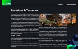 [abc] Reporte 2011 www.motordejuegos.net
011
Diseñadores de Videojuegos
Los diseñadores de juegos (game designers) son los responsables de la elaboración de lo que
un juego consiste y cómo se reproduce. Planificar y definir todos los elementos y componentes
de un juego: su ubicación, estructura, normas, flujo de la historia, los personajes, los objetos,
accesorios, vehículos y dispositivos disponibles para los personajes, diseño de interfaz y modos
de juego. A veces, el diseñador es el creador del concepto del juego o premisa. Más a menudo,
la mayoría de los ingredientes principales ya están definidos y el diseñador del juego debe deci-
dir cómo crear el mejor juego con estos elementos, dentro de las limitaciones de presupuesto
y el calendario. Los juegos son por lo general grandes y complejos proyectos (incluso los que
parecen pequeños y simples) y el proceso de diseño (game design) puede ser compartido entre
un número de diferentes personas, supervisado por el Jefe de Diseño.
Los diseñadores son empleados por los estudios de desarrollo, tanto indies (independientes)
como estudios más grandes, e incluso publishers. Es muy común que un diseñador busque
crear siempre propuestas originales, con temas innovadores que ofrezcan al jugador una ex-
periencia única. Sin embargo, el clima actual de la industria ha obligado a los publishers y de-
sarrolladores de renombre a mantener propuestas dentro de lo convencional y han mostrado
una actitud cada vez más reacia al riesgo.
Originalidad y creatividad se valoran, pero un profundo conocimiento del público objetivo de un
juego y el mercado es igual si no es que más importante. Los diseñadores también deben tener
un profundo conocimiento de las capacidades y beneficios de diferentes plataformas de hard-
ware (por ejemplo, PC, consola, dispositivo móvil, etc.), así como la familiarización con las tec-
nologías de software y técnicas apropiadas para cada plataforma. Una gran cantidad de diseño
del juego se basa en la experiencia, es así como el medio se desarrolla y madura. El reto para el
diseñador es la creación de nuevos títulos y la participación que se ampliará la base actual del
género y atender a nuevos públicos.
¿Cuál es el trabajo?
Los diseñadores del juego formular el concepto y la visión de un juego. Idean el mundo, el esce-
nario, historia, personajes, y todos los elementos del juego y detalles de diseño, y luego comuni-
car esto al resto del equipo de desarrollo que crean los bienes de arte y códigos de computadora
que permiten que el juego sea jugado.
Es responsabilidad del diseñador asegurarse de que todo el equipo comprende y comparte el
concepto original y su visión del juego.
Durante el desarrollo, el diseñador realiza los ajustes a las especificaciones originales para re-
sponder a las limitaciones técnicas que han sido identificados y de incorporar nuevos programas
y métodos de la técnica de creación desarrollados por el equipo. El diseñador también entrena
a los probadores para jugar el juego, asegurándose de que entienden lo que se espera del pro-
ducto terminado.
El proceso de diseño pasa por diferentes etapas. Después de un período de investigación ini-
cial, el diseñador reúne el Documento Conceptual (High Concept Document), o el tratamiento
inicial de diseño. Esta es un pitch (venta) de documentos, para convencer a otros miembros del
equipo que el juego vale la pena llevar adelante.
La siguiente fase puede requerir el desarrollo de una prueba de concepto o prototipo jugable. Un
pequeño grupo de artistas y programadores trabajar con el diseñador del juego para construir el
prototipo, mientras que al mismo tiempo, el diseñador del juego reúne el documento de diseño
del juego completo. Debe describir la experiencia de juego deseado y definir toda la funcionali-
dad del juego y el arte asociadas y los activos de animación para crearlo. A que se refiere a todo
el personal de desarrollo en todo el proceso, puede ser necesario cambiar, actualizar y gestión
de versiones para reflejar la producción y las decisiones técnicas tomadas durante el ciclo de
producción.
Las rutas típicas de carrera
No hay ninguna ruta establecida para convertirse en un diseñador de juegos, pero esto no qui-
ere decir que sea un rol para principiantes. El desarrollo del juego es un muy complejo e intenso
proceso que puede durar hasta 2 años o más, que requieren equipos de programadores, artis-
tas, directores de proyectos, escritores, músicos y muchos otros.
El diseñador es fundamental en este proceso y la mayoría han sido educados con licenciatura
como mínimo y han adquirido un nivel razonablemente alto de experiencia en la industria y
de conocimiento. Los empleadores suelen esperar a ver las carpetas de trabajo (demo reel/
portfolio), que puede tomar la forma de juego completado, y que también incluyan muestras de
 