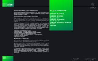 012 Reporte 2011 www.motordejuegos.net
[abc]
documentos escritos de diseño de juegos y propuestas similares.
Muchos diseñadores de juegos se mueven en el papel de otros trabajos en la industria. Por lo
general, tienen una experiencia directa de al menos un otro aspecto del desarrollo de juegos y
un buen conocimiento de los demás.
Conocimientos y habilidades esenciales
El desarrollo del juego es un proceso de colaboración entre equipos. Los diseñadores deben
ser capaces de comunicar su visión a los artistas, programadores, productores, personal de
marketing, y otros involucrados en el proceso de desarrollo, y aceptar la retroalimentación sobre
su trabajo.
Esto implica la presentación de sus ideas verbalmente y en el papel, para lo cual necesitan la
escritura, conocimientos en programación y habilidades para el dibujo. También deben ser ra-
zonablemente fluidos en una amplia gama de gráficos 2D y 3D y paquetes de animación, tales
como 3D Studio Max o Maya. Un buen conocimiento técnico es necesario, con algunos cono-
cimientos de programación por lo menos a nivel de ‘scripting’ y el conocimiento de las platafor-
mas de juegos y tecnologías. Esta es una función polivalente, que requieren:
-Conocimiento profundo de la teoría de juego.
-Narración de historias y habilidades narrativas de desarrollo.
-Información de diseño y las habilidades de diseño de interfaz de usuario.
-Una excelente comunicación y habilidades de presentación.
-La capacidad de trabajar como parte de un equipo y de forma independiente.
-Pensamiento sistémico y estratégico.
-Imaginación y la creatividad.
Formación y calificación
No hay requisitos específicos de entrada para las funciones de diseño de videojuegos, pero la
mayoría de los nuevos entrantes a la industria son graduados.
Titulaciones en toda la línea e incluyen las ciencias y las humanidades, así como el arte y el
diseño. También hay un creciente número de juegos relacionados con cursos de educación su-
perior, algunos de los cuales han establecido vínculos con la industria local e incluyen acuerdos
para prácticas profesionales.
Los diseñadores del juego prospectivo deberán verificar el contenido de los cursos, en especial
el equilibrio entre el arte del juego de programación y diseño de videojuegos. Los diseñadores
necesitan programación básica y las habilidades de diseño 3D, preferiblemente un poco de
habilidad para el dibujo, pero quizá sobre todo, una excelente comunicación y habilidades de
presentación.
ROLES DE UN DISEÑADOR
Diseñador de Juegos Jr
Diseñador de Niveles
Diseñador de Juegos
Diseñador Líder
Diseñador de Contenido
Director Creativo
Diseñador de Interfaces de Usuario
Escritor
Guionista
 