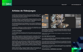 [abc] Reporte 2011 www.motordejuegos.net
013
Artistas de Videojuegos
Los artistas crean los elementos visuales de un juego, como los personajes, paisajes, objetos,
vehículos, texturas, ropa, accesorios, e incluso los componentes de la interfaz de usuario.
Los artistas también crear bocetos y storyboards que ayudar a comunicar los elementos visu-
ales propuestos durante la fase de pre-producción.
Algunos juegos tratan de ser lo más realista posible, mientras que otros apuntan a un aspecto
más estilizado o fantástico y es el trabajo del artista para modelar personajes y texturas y obje-
tos para lograr el resultado deseado. El aspecto del juego y su detalle gráfico es a menudo un
factor importante en el éxito de un juego, sólo superada por su jugabilidad.
Hay distintas especialidades dentro del departamento de arte, incluyendo el modelado de obje-
tos en 3D, diseño de personajes, texturas, ambientes, etc. Cada uno tiene la responsabilidad de
la creación de bienes de arte en particular con un juego, pero también hay mucho movimiento
entre las funciones.
Los artistas son contratados por los estudios de desarrollo, tanto independientes como de
propiedad editor. Así como gráficos que producen para el juego en sí se podría crear obras de
arte para los paquetes, materiales de promoción y sitios web.
¿Cuál es el trabajo?
Los artistas trabajan bajo la supervisión del Líder de Arte o Director de Arte. Crean activos de
arte para el juego de acuerdo a la especificación y por lo general son responsables de la gestión
de los activos.
Algunos artistas se especializan en el diseño de figuras humanas y los personajes, otros en los
edificios y paisajes, y algunas de las texturas de los objetos 3D. Los artistas deben ser cons-
cientes de las limitaciones técnicas y capacidades de la plataforma que el partido se jugará.
También deben tomar en los comentarios de los probadores de tablero. Los artistas hacen una
serie de trabajos que tienen diferentes responsabilidades y técnicas, incluyendo:
Concepción artística - por lo general el uso de materiales tradicionales (por ejemplo, lápiz y
papel) en lugar de programas de computadora, el concepto de bocetos del artista ideas de los
mundos del juego, personajes, objetos, vehículos, muebles, ropa y otros contenidos. También
sugieren un diseño de niveles, esquemas de color, y el estado de ánimo y la sensación del
juego. Por lo general son muy buenos en dibujo en perspectiva y la arquitectura. Aunque no
hayan participado en la creación del arte actual del juego, su concepto determinará la mirada de
muchos aspectos del juego.
Modelador 3D/Escultor Digital - construye los personajes, objetos y entornos del juego, inclu-
yendo las formas de vida, paisaje, vegetación, mobiliario y vehículos, etc. necesidad de equili-
brar la riqueza visual y el detalle con las limitaciones de la tecnología del juego.
Artista 2D/Textura - crea y aplica texturas a los personajes, ambientes y objetos del juego, tales
como las superficies de las paredes y los pisos de los edificios. Esto también es un área alta-
mente especializada, que requiere un considerable conocimiento de la iluminación, la perspec-
tiva, los materiales, y efectos visuales.
También existen los cargos de Animador 2D/3D, Diseñador de Interfaces, Diseñador Gráfico,
Artista Web y otro más.
Las rutas típicas de carrera
Para la mayoría de los papeles de arte, un fondo de arte y la educación son necesarias. Los
nuevos operadores también deben tener algún conocimiento de la parte técnica de la obra y la
fluidez con paquetes de software apropiados.
Como la mayoría del arte del juego consiste en gráficos en 3D una comprensión de los concep-
tos matemáticos básicos involucrados también es a menudo un requisito previo. Un puesto de
trabajo se lleva a cabo durante un curso es una forma útil de obtener la experiencia en la indu-
stria que podrían llevar a un primer empleo
Artistas empiezan en roles menores y una pronta decisión importante es si la especialización
en el trabajo de 2D o 3D. Artistas con el tiempo puede progresar a un líder de equipo, Artista
Principal o el papel del artista.
Conocimientos y habilidades esenciales
 