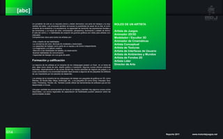 014 Reporte 2011 www.motordejuegos.net
[abc]
Un portafolio de arte es un requisito previo y deben demostrar una serie de trabajos y la origi-
nalidad del estilo. Las empresas también se buscan la posibilidad de sacar de la vida, el cono-
cimiento de la anatomía y la arquitectura, la capacidad de transmitir las expresiones faciales y
las emociones, y un toque de color, composición, perspectiva, iluminación y estado de ánimo.
El arte del cómic y / o habilidades de creación de guiones gráficos son útiles para artistas con-
ceptuales.
Competencias clave para todos los artistas son:
-Arte y diseño de las habilidades.
-La conciencia del color, técnicas de modelado y texturizado.
-La capacidad de trabajar como parte de un equipo y de forma independiente.
-La imaginación y el talento creativo.
-Atención a las habilidades de detalle y la observación.
-Buenas habilidades de comunicación.
-Capacidad de trabajar con una guía de estilo.
Formación y calificación
La mayoría de los artistas en la industria de los videojuegos poseen un título en un tema de
arte, tales como obras de arte, diseño gráfico o ilustración. Algunos cursos ofrecen prácticas
laborales, especialmente en las zonas donde hay mucha actividad de negocio de juegos y un
curso universitario o la universidad también dará acceso a algunos de los paquetes de software
de uso importante por los estudios de desarrollo.
Los artistas de la industria de los videojuegos de trabajo con paquetes de gráficos en 3D, como
Blender, 3D Studio Max, Maya, Softimage, etc., y los paquetes 2D como Gimp, Inkscape, Illus-
trator, Photoshop, Painter, etc. También puede utilizar las herramientas de software que se han
desarrollado in-house.
Una gran cantidad de entrenamiento se hace en el trabajo y también hay algunos cursos cortos
disponibles. Los socios regionales de capacitación de habilidades pueden asesorar sobre las
oportunidades locales.
ROLES DE UN ARTISTA
Artista de Juegos
Animador 2D/3D
Modelador / Escultor 3D
Animador de Cinemáticas
Artista Conceptual
Artista de Texturas
Artista de Interfaces de Usuario
Artista de Ambientes y Mundos
Artista de Fondos 2D
Artista Líder
Director de Arte
 