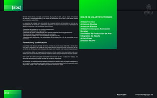 016 Reporte 2011 www.motordejuegos.net
[abc]
También deben tener un amplio conocimiento de paquetes de arte que van desde el modelado
de texturas y efectos especiales, y ser capaz de personalizar lo que son lo más eficaz posible
para proyectos específicos.
La capacidad de trabajar bien como parte de un equipo también es importante, si bien las res-
ponsabilidades de formación y orientación requieren una buena comunicación y habilidades de
gestión de personas. Las habilidades clave incluyen:
-Capacidad de trabajar con un mínimo de supervisión.
-Excelentes habilidades de organización.
-Capacidad de pensar creativamente para resolver problemas técnicos y limitaciones.
-Conocimiento de la arquitectura hardware de la consola.
-Comprensión y aptitud en el uso de software de gráficos en 3D.
-Capacidad para anticiparse a las necesidades de los artistas con el fin de racionalizar su pro-
ductividad.
Formación y cualificación
Los artistas más técnicos tendrán al menos un título en un arte visual relevante o temas técni-
cos, pero la experiencia de trabajo en una amplia gama de proyectos, tanto en términos de her-
ramientas de última generación y equipos de juego, es el requisito más importante para el papel.
Los candidatos deben ser capaces de demostrar un fondo creativo bien desarrollado y la sensi-
bilidad para hacer frente a los problemas creativos dentro de las limitaciones técnicas también.
Gran parte de la formación para desempeñar esta función se lleva a cabo en el trabajo, con
reuniones periódicas y jornadas técnicas de formación disponibles.
Sin embargo, los artistas técnicos también se espera que lleven a cabo su propia investigación y
de formación. Además, algunos cursos cortos en herramientas específicas y los paquetes están
disponibles. Visite el sitio web Skillset para obtener información al día.
ROLES DE UN ARTISTA TÉCNICO
Artista Técnico
Artista de Niveles
Artista de Efectos
Artista Técnico para Animación
Scripter
Diseñador de Producción de Arte
Integrador de Assets
Artista Líder
Director de Arte
 