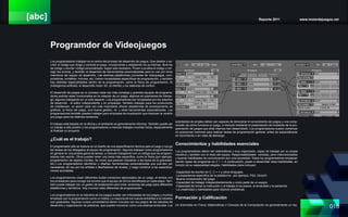 [abc] Reporte 2011 www.motordejuegos.net
018
Programdor de Videojuegos
Los programadores trabajan en el centro del proceso de desarrollo de juegos. Que diseñar y es-
cribir el código que dirige y controla el juego, incorporando y adaptando los ya hechas, librerías
de código y escribir código personalizado, según sea necesario. Ponen a prueba el código y cor-
regir los errores, y también el desarrollo de herramientas personalizadas para su uso por otros
miembros del equipo de desarrollo. Las distintas plataformas (consolas de videojuegos, com-
putadoras, portátiles, móviles, etc.) tienen necesidades específicas de programación, y también
hay distintas especialidades dentro de la programación, como la física de programación, AI
(inteligencia artificial), el desarrollo motor 3D, la interfaz y los sistemas de control.
El desarrollo de juegos es un proceso cada vez más complejo y grandes equipos de programa-
dores podrían estar involucrados en la creación de un juego, algunos en posiciones de lideraz-
go, algunos trabajando en un solo aspecto. Los programadores son empleados por los estudios
de desarrollo - el editor independiente y en propiedad. También trabajan para los productores
de middleware, un sector cada vez más importante ofrecer plataformas de procesamiento de
gráficos, la física del juego, una buena gestión, AI, y otras herramientas especializadas. Los
programadores también pueden trabajar para empresas de localización que traducen la versión
pre-juego para los distintos territorios.
El trabajo está basado en la oficina y el ambiente es generalmente informal. También puede ser
un trabajo a alta presión y los programadores a menudo trabajan muchas horas, especialmente
al finalizar un proyecto.
¿Cuál es el trabajo?
El programador jefe se traduce en el diseño de una especificación técnica para el juego y lue-go
las tareas de los delegados al equipo de programación. Algunos trabajan como programadores
en general en una amplia gama de tareas, a menudo trabajando con un código que los program-
adores han escrito. Otros pueden tener una tarea más específica, como la física (por ejemplo,
programación de objetos móviles, de modo que parecen obedecer a las leyes de la gravedad,
etc.) Los programadores identifican y diseñan herramientas personalizadas que pue-den ser
necesarias, tal vez por los artistas o diseñadores de niveles, y luego construir a las especifica-
ciones acordadas.
Los programadores crean diferentes builds (versiones ejectubales) de un juego, el enlace con
los probadores para corregir los errores que el equipo de QA ha identificado en cada etapa. Tam-
bién puede trabajar con un gestor de localización para crear versiones del juego para diferentes
plataformas y territorios. Hay muchos roles diferentes de programación.
Los programadores en la industria de los juegos suelen ser entusiastas de los juegos y muchos
empiezan por la programación como un hobby. La mayoría de los nuevos entrantes a la industria
son graduados. Algunos cursos universitarios tienen vínculos con los juegos de los estudios de
desarrollo y organización de prácticas, que pueden funcionar como una extensa entrevista. Los
solicitantes de empleo deben ser capaces de demostrar el conocimiento de juegos y una comp-
rensión de cómo funciona un juego, a menudo mediante la presentación de muestras de la pro-
gramación de juegos que ellos mismos han desarrollado. Los programadores suelen comenzar
en posiciones menores para realizar tareas de programación general, antes de especializarse
en movimiento o en roles de liderazgo.
Conocimientos y habilidades esenciales
Los programadores deben ser sistemáticas y muy organizado, capaz de trabajar por su propia
iniciativa y también con el resto del equipo. Responsabilidades variadas, pero interconectadas
y buenas habilidades de comunicación son una necesidad. Todos los programadores empiezan
siendo capaz de programar en C + +. A continuación, pasan a desarrollar otras habilidades, en
función de su especialidad elegida. Habilidades clave incluyen:
-Capacidad de escribir en C, C + + y otros lenguajes.
-La experiencia específica de la plataforma - por ejemplo, PS2, DirectX.
-Buena comprensión del juego.
-Capacidad de trabajar independientemente y como parte de un equipo.
-Capacidad de tomar la instrucción y el trabajo a los plazos, la tenacidad y la paciencia.
-La creatividad y habilidades para resolver problemas.
Formación y Calificación
Un licenciado en Física, Matemáticas o Ciencias de la Computación es generalmente un req-
 