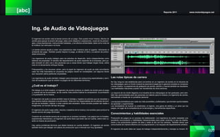 [abc] Reporte 2011 www.motordejuegos.net
020
Ing. de Audio de Videojuegos
El ingeniero de sonido crea la banda sonora de un juego. Esto puede incluir música, efectos de
sonido para apoyar la acción del juego, tales como disparos o explosiones, voces de los person-
ajes y otras expresiones, instrucciones habladas, y los efectos ambientales, tales como ruido de
la multitud, los vehículos o la lluvia.
La banda sonora ayuda a crear una experiencia más inversiva para el jugador, reforzando el
ambiente del juego. También puede mejorar el juego, al afectar el ritmo y la adición de profun-
didad emocional.
Los ingenieros de audio trabajan para los estudios de desarrollo, tanto independientes como
editores de propiedad. El tamaño del departamento de audio depende de la empresa, pero pu-
ede consistir en sólo una o dos personas que a veces tienen que trabajar largas horas, sobre
todo en el lanzamiento enfoque fechas.
Presupuestos y los recursos varían, pero el papel de ingeniero de audio se está convirtiendo
cada vez más importante en proyectos de juegos crecen en complejidad, con algunos títulos
que requieren plena partituras orquestales.
Los ingenieros de audio también trabajan para empresas de outsourcing especializada y servi-
cios de localización que la versión re-juegos de los diferentes territorios.
¿Cuál es el trabajo?
De trabajo a un brief creativo, el ingeniero de sonido produce un diseño de sonido para el juego
y, cuando así se ha acordado, se da cuenta. Esto podría implicar la composición, la puntuación
y la grabación de la música.
El ingeniero de audio a veces también hace el doblaje y registra los actores que se necesitan y
esto podría implicar playback a la animación. Ellos son los responsables de los efectos de soni-
do que se necesitan, mejorar o crear cuando sea necesario. Estos sonidos pueden ser reales o
imaginarios, en función del tipo de juego.
El ingeniero de audio luego edita, mezcla y maestros de la música y los sonidos para producir la
banda sonora del juego terminado.
Creación de una banda sonora de un juego es un proceso complejo. Los juegos son no lineales,
experiencias interactivas y el ingeniero de audio tiene que tener eso en cuenta, sobre todo cu-
ando la música de puntuación.
Hay varios problemas técnicos que deben tenerse en cuenta también. El ingeniero de sonido
también tiene que trabajar con plazos de producción que a menudo son muy ajustados.
Las rutas típicas de carrera
No hay ninguna ruta establecida para convertirse en un ingeniero de sonido en la industria de
los videojuegos, pero un fondo musical es esencial el papel por lo general consiste en componer
y tocar música. La experiencia de grabación de sonido, edición y mezcla también es necesaria.
Las habilidades relevantes pueden ser transferidas de otros sectores.
La mayoría de los recién llegados a la industria de los videojuegos se han graduado, pero tam-
bién hay oportunidades para las personas con talento para la música y la ingeniería de sonido,
demostrado a través de un portafolio personal.
Los equipos domésticos son cada vez más accesibles y sofisticados, que brindan oportunidades
de aprender y experimentar.
Los reclutadores se buscan la creatividad, el ingenio, una gama de estilos y un amor por los
juegos, en lugar de la competencia en la tecnología y herramientas específicas.
Conocimientos y habilidades esenciales
Producción de juegos es un proceso de colaboración. Los ingenieros de audio necesitan una
excelente comunicación y habilidades interpersonales para poder entender lo que los diseña-
dores y los productores quieren de ellos y estar al día con los cambios. También tienen que
comunicarse de manera efectiva con la programación y los equipos del departamento artístico.
El ingeniero de audio debe ser capaz de trabajar independientemente y manejar su horario. El-
 