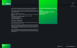 021 Reporte 2011 www.motordejuegos.net
[abc]
los necesitan buenas habilidades de organización para hacer frente a la cantidad de efectos de
sonido y la música necesaria para los juegos y sesiones de grabación de coordenadas.
También necesitan un sentido de la diversión y la capacidad de pensar lateralmente - la creación
de sonidos, especialmente para los juegos de fantasía, requiere creatividad e imaginación. Las
competencias clave figuran:
-Capacidad de componer e interpretar música.
-Habilidades de ingeniería de sonido y el conocimiento de las herramientas y la tecnología per-
tinentes.
-“Habilidades auditivas”, un sentido del tiempo y la atención a los detalles.
-De comunicación y relaciones interpersonales.
-La creatividad y la imaginación.
-Capacidad de trabajar con plazos.
-Una idea de la atmósfera de los juegos.
Formación y Calificación
No hay requisitos específicos para este papel, pero una licenciatura o algún título de educación
superior en ingeniería de sonido es muy útil.
Los cursos están disponibles en la tecnología del sonido, la ingeniería de audio, acústica y
grabación de música. También hay disponibles cursos de corta duración. La educación musical
es beneficiosa, sobre todo la capacidad de componer música y tocar algunos instrumentos. El
conocimiento de paquetes de software relevantes, tales como Logic Audio, Sound Forge y Cool
Edit Pro, también es útil.
Los candidatos interesados en este trabajo de ingeniería de audio tendrán que proporcionar una
cartera o una demostración de su trabajo. Deben mostrar la originalidad, la competencia en los
distintos tipos de música, e indicar una conciencia de cómo el sonido se relaciona con los juegos
de diferentes tipos.
ROLES DE UN INGENIERO DE AUDIO
Músico
Diseñador de Efectos de Sonido
Ingeniero de Audio
Compositor
 