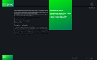 023 Reporte 2011 www.motordejuegos.net
[abc]
títulos de juegos en el mercado para que puedan evaluar un juego en contra de su competencia.
También debe tener una comprensión de cómo los juegos se ponen juntos, y cómo los diferen-
tes elementos de un juego de contribuir a la experiencia de juego.
Un buen probador no sólo identificar y registrar un problema, sino también tratar de llegar a lo
que está causando. Las competencias clave figuran:
-Excelentes habilidades de comunicación.
-Capacidad de comunicarse con tacto con otros miembros del equipo.
-Buena atención a los detalles.
-Persistencia y la paciencia.
-Capacidad de jugar juegos por largos periodos.
-Buena negociación y resolución de conflictos.
-Pasión por los juegos.
Formación y calificación
No hay requisitos específicos necesarios, aunque algunos conocimientos de programación o
experiencia es deseable, y un buen nivel de Inglés (escrito y verbal) es necesario a fin de docu-
mentar los resultados y los comunicará a sus colegas.
Por encima de todo, los probadores de juegos deben ser los jugadores ávidos de juegos. Ellos
deben ser capaces de demostrar un conocimiento detallado de la industria, incluyendo las dis-
tintas plataformas y estilos de juegos y géneros en el mercado. competencia, incluyendo el uso
de hojas de cálculo y paquetes de base de datos.
ROLES DE UN TESTER
Representante de Control de Calidad
Probador de Localización
Técnico en Control de Calidad
Líder en Control de Calidad
 