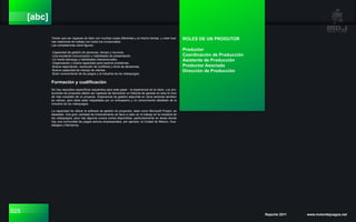 025 Reporte 2011 www.motordejuegos.net
[abc]
Tienen que ser capaces de lidiar con muchas cosas diferentes y al mismo tiempo, y crear bue-
nas relaciones de trabajo con todos los involucrados.
Las competencias clave figuran:
-Capacidad de gestión de personas, tiempo y recursos.
-Una excelente comunicación y habilidades de presentación.
-Un fuerte liderazgo y habilidades interpersonales.
-Organización y buena capacidad para resolver problemas.
-Buena negociación, resolución de conflictos y toma de decisiones.
-Buena capacidad de manejo de clientes.
-Buen conocimiento de los juegos y la industria de los videojuegos.
Formación y cualificación
No hay requisitos específicos requeridos para este papel - la experiencia es la clave. Los pro-
ductores de proyectos deben ser capaces de demostrar un historial de ganado en todo el ciclo
de vida completo de un proyecto. Experiencia de gestión adquirida en otros sectores también
es valioso, pero debe estar respaldada por un entusiasmo y un conocimiento detallado de la
industria de los videojuegos.
La capacidad de utilizar el software de gestión de proyectos, tales como Microsoft Project, es
deseable. Una gran cantidad de entrenamiento se lleva a cabo en el trabajo en la industria de
los videojuegos, pero hay algunos cursos cortos disponibles, particularmente en áreas donde
hay una comunidad de juegos activos empresariales, por ejemplo, la Ciudad de México, Gua-
dalajara y Monterrey.
ROLES DE UN PRODUTOR
Productor
Coordinación de Producción
Asistente de Producción
Productor Asociado
Dirección de Producción
 
