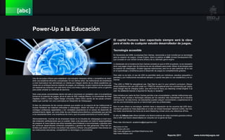 027 Reporte 2011 www.motordejuegos.net
[abc]
Power-Up a la Educación
Uno de los putos críticos para establecer una industria mexicana sólida y competitiva es medi-
ante una academia eficiente y actualizada. En los últimos años, las instituciones de enseñanza
a nivel licenciatura han demostrado un interés por integrar dentro de su oferta académica ca-
rreras con un enfoque hacia la creacion de juegos, sin embargo, la gran mayoría de las escuelas
(en especial las rectorías) ven este tema como una moda y solo lo aprovechan como un gancho
para poder ampliar su matrícula de alumnos.
Solo unas pocas universidades dentro del país si reconocen el verdadero valor a la enseñanza
formal en la creación de juegos, tal es el caso de SAE Institute México, la Universidad de Artes
Digitales (UAD) y 3dmx Digital Design University (3dmx DDU) siendo de las pocas universi-
dades que cuentan con una Licenciatura en Desarrollo de Videojuegos.
Si bien los directores de las nuevas carreras que existen en la mayoría de las instituciones si
buscan fortalecer las materias enfocadas a videojuegos, deben de lídear con el problema de
conseguir profesores capacitados y con verdadera experiencia en el campo de desarrollo de
entretenimiento digital, así como dotar de una infraestructura efectiva y actualizada que permita
a los estudiantes tener una enseñanza de nivel y que los pueda acercarlos al mundo laboral.
Afortunadamente, muchas de las empresas claves en la industria de videojuegos a nivel mun-
dial entienden perfectamente que no pueden dejar a las escuelas con toda la responsabilidad
de preparar al nuevo talento que ellos necesitan para fortalecer a sus empresas y estudios para
así continuar desarrollando contenido competitivo y generar las más ganancias. Ellos han en-
tendido que deben de tomar una actitud más abierta y ofrecer una participación más directa con
las instituciones educativas, compartiendo su tecnología y conocimiento.
Tecnología accesible
En Noviembre del 2009, la empresa Epic Games, reconocida a nivel mundial por su tecnología
para la creación de juegos, Unreal Engine, liberó al público el UDK (Unreal Development Kit),
que consiste en una versión binaria (binary) de su afamado game engine.
Lo destacado de la iniciativa de Epic Games consiste en que el UDK es gratuito, no es necesario
tener que pagar ningún tipo de licencia de uso de software para poder utilizar la tecnología para
la creación de videojuegos. (Existen algunas restricciones, pero en el caso particular de su uso
en el aprendizaje y enseñanza para el desarrollo de juegos es completamente gratuito).
Pero esto no es todo, el uso de UDK es permitido tanto por individuos, estudios (pequeños o
grandes) y por instituciones educativas siempre y cuando sea para un uso académico y no co-
mercial.
“The UDK is FREE for educational use. Feel free to use it in your school’s curriculum. Educa-
tional institutions can use UDK under our “FREE for educational and non-commercial use” policy,
even though they’re charging tuition, and we’d love to have you teaching Unreal Engine 3 as
well. No additional license is required for faculty or students.”
Esta iniciativa por parte de Epic Games permite a las universidades y demás instituciones aca-
démicas, tener acceso a tecnología utilizada por los estudios más importantes de la industria
internacional. De esta forma, los estudiantes pueden adquirir conocimiento y experiencia en el
uso de una herramienta que es un benchmark para los profesionales.
Epic no solo ofrece su tecnología, también tiene a disposición de los usuarios del UDK docu-
mentación gratuita en línea disponible en el sitio de Unreal Developer Network (UDN). Del mis-
mo modo recomiendan los libros de la serie Mastering Unreal como una referencia off-line.
El sitio de 3dbuzz.com ofrece también una librería extensa de video tutoriales gratuitos enfoca-
dos a UDK que fueron desarrollados en conjunto con la gente de Epic.
Para más información: academics@epicgames.com
Recursos on-line:
http://www.udk.com
http://udn.epicgames.com/Main/WebHome.html
http://www.3dbuzz.com
El capital humano bien capacitado siempre será la clave
para el éxito de cualquier estudio desarrollador de juegos.
 