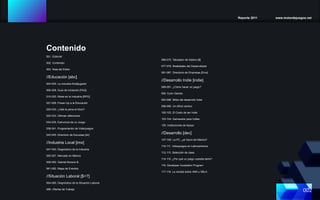 Reporte 2011 www.motordejuegos.net
002
001. Editorial
002. Contenido
003. Nota del Editor
//Educación [abc]
004-005. La industria Multijugador
006-008. Guía de Iniciación [FAQ]
010-025. Roles en la Industria [RPG]
027-028. Power-Up a la Educación
029-030. ¿Vale la pena el título?
032-033. Últimas reflexiones
034-035. Estructura de un Juego
036-041. Programación de Videojuegos
043-045. Directorio de Escuelas [dir]
//Industria Local [imx]
047-053. Diagnóstico de la Industria
055-057. Mercado en México
058-060. Gabriel Moreno B.
061-062. Mapa de Eventos
//Situación Laboral [$=?]
064-065. Diagnóstico de la Situación Laboral
066- Ofertas de Trabajo
Contenido
068-075. Tabulador de Salario [$]
077-079. Realidades del Desarrollador
081-087. Directorio de Empresas [Emx]
//Desarrollo Indie [indie]
089-091. ¿Cómo hacer un juego?
092. Eyon Games
093-096. Mitos del desarrollo Indie
098-099. Un difícil camino
100-102. El Costo de ser Indie
103-104. Gameware para Indies
105. Instituciones de Apoyo
//Desarrollo [dev]
107-109. La PC, ¿el futuro de México?
110-111. Videojuegos en Latinoamérica
112-113. Selección de clase
114-115. ¿Por qué un juego cuessta tanto?
116. Developer Incubation Program
117-118. La verdad sobre XNA y XBLA
 