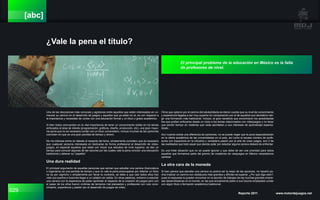 029 Reporte 2011 www.motordejuegos.net
[abc]
¿Vale la pena el título?
Una de las discusiones más comunes y agresivas entre aquellos que están interesados en co-
menzar su camino en el desarrollo de juegos y aquellos que ya están en el, es con respecto a
la importancia y necesidad de contar con una educación formal y un título o grado académico.
Si bien todos concuerdan en la vital importancia de tener un conocimiento sólido en los temas
enfocados al área de interés (programación, gráficos, diseño, producción, etc), una gran mayo-
ría opina que no es necesario contar con un título universitario, incluso muchas de las opiniones
coinciden en que es una gran perdida de tiempo y dinero.
No me interesa entrar en debate al respecto del tema, simplemente considero que es necesario
que cualquier persona interesada en dedicarse de forma profesional al desarrollo de video-
juegos, en especial aquellos que están por iniciar sus estudios de nivel superior, se den un
tiempo para conocer algunas de las razones por las cuales vale la pena concluir una educación
tradicional y obtener su “papelito”.
Una dura realidad
El principal argumento de aquellas personas que opinan que estudiar una carrera (licenciatura
o ingeniería) es una perdida de tiempo y que no vale la pena preocuparse por obtener un título
no es por capricho o simplemente por llevar la contraria, se debe a que casi todos ellos han
visto sus sueños e ilusiones llegar a un callejón sin salida. En otras palabras, entraron a estudiar
una carrera con la esperanza de poder aprender al respecto de la creación de juegos pero con
el pasar de los años fueron víctimas de temarios mal planeados y profesores con nulo cono-
cimiento, experiencia y pasión por el desarrollo de juegos de video.
Otros que optaron por el camino del adutodidacta se dieron cuenta que su nivel de conocimiento
y experiencia llegaba a ser muy superior en comparación con el de aquellos que decidieron ele-
gir una formación más tradicional. Incluso, el gran beneficio que encontraron los autodidactas
fue que podían enfocarse desde un inicio a los temas relacionados con videojuegos y no tener
que perder tiempo en materias que nada aportaban a sus intereses de aprendizaje especia-
lizado.
Aún cuando exista una diferencia de opiniones, no se puede negar que la poca especialización
en la oferta académica de las universidades en el país, así como el escaso número de profe-
sores con trayectoria en la industria y verdadera pasión por el arte de crear juegos, son 2 de
las realidades que todo aquel que decida optar por estudiar alguna carrera deberá de enfrentar.
Es una triste situación que no se puede ignorar y que debe de ser una prioridad para todos
aquellos que formamos parte del gremio de creadores de vieojuegos en México necesitamos
cambiar.
La otra cara de la moneda
Si bien parece que estudiar una carrera no podría ser la mejor de las opciones, no hacerlo po-
dría implicar un camino con obstáculos más grandes y difíciles de superar. ¿Por qué digo esto?,
pues la respuesta la pueden encontrar en la sección de trabajos de las muchas grandes empre-
sas desarrolladoras en el mundo, en las que actualmente piden a sus futuros empleados contar
con algún título o formación académica tradicional.
El principal problema de la educación en México es la falta
de profesores de nivel.
 