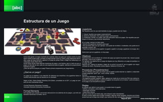 034 Reporte 2011 www.motordejuegos.net
[abc]
Estructura de un Juego
Como todo gamer, en algún momento de nuestras vidas nos pasó por nuestra mente el poder
hacer nuestro propio juego, ya fuese un juego popular (como el futbol); juego tradicional (escon-
dite); juego de mesa (dominó o ajedrez); un juego de cartas (Póker o Magic the Gathering) o un
videojuego (Super Mario Bros).
Quizá hayan escrito hasta algunas mecánicas de juego o una historia, pero lo cierto es que un
juego va más allá de eso, pues es una experiencia para el jugador, además de proporcionarle
diversión al jugarlo.
¿Pero de qué se compone un juego? Bueno primero empecemos por preguntarnos…
¿Qué es un juego?
Un juego es un sistema o una colección de sistemas que encamina a los jugadores hacia un
conflicto estructurado que se resuelve en un resultado.
Según el libro, Game Design Workshop 2nd Edition, consultado en el 2011, un juego se com-
pone de dos importantes ramas:
•Formal Elements (Elementos Formales)
•Dramatic Elements (Elementos Dramáticos)
Formal Elements
Son aquellos que cumplen una función estructural en los sistemas de los juegos, y por ello son
llamados Elementos Formales. Son 8:
Jugadores
Son aquellos para los que está diseñado el juego y pueden ser de 3 tipos:
1. Casual. Aquellos que juegan ocasionalmente
2. Hardcore (Dedicado). Son quienes juegan continuamente
3. Profesional. Similar a un atleta, sólo que enfocados hacia los juegos. Son aquellos que par-
ticipan en torneos y que entrenan diariamente.
En un juego, siempre se debe saber:
• Número de jugadores necesario para jugar
• Rol que tiene cada uno (por ejemplo, uno puede ser el árbitro o moderador, otro puede ser el
enemigo a vencer, etc)
• Patrón de Interacción (si es jugador vs jugador, jugador vs el juego, jugadores vs el juego, etc.)
Sobra decir que sin jugadores, no hay juego.
Objetivos
Generalmente, es la condición de victoria del juego que aparte de proveer reto, marca la pauta
del juego, como lo es un género.
Por ejemplo, los objetivos de un juego de disparos es muy diferente a un juego de acertijos o a
un juego de golf.
Algunos son: Captura la bandera, Llegar de un punto A al punto B, ser el jugador con mayor
cantidad de dinero, Recolectar ciertos objetos, Sobrevivir N turnos, etc.
Procedures (Procedimientos)
Son los métodos para jugar que hacen que el jugador pueda alcanzar su objetivo y responden
a éstas preguntas: quien, que, como, donde, cuando.
Ejemplo:
Call of Duty Multiplayer: Free for all
Los jugadores pueden disparar, saltar, golpear por medio de un control de PS3 (con ciertos bo-
tones) en la partida siempre y cuando el jugador se encuentre con al menos 1 punto de salud y
no el juego no se encuentre en pausa.
Reglas
Es aquello que define lo que puede o no puede hacer el jugador.
• Definen conceptos y otros elementos
• Restringen acciones
• Determinan efectos
¡Así que nunca den por hecho algo, pero tampoco sean redundantes!
El tener muchas reglas hace el juego complejo y algunas veces injugable; mientras que el tener
pocas hace que el juego sea simple y que carezca de reto; aunque esto depende enormemente
 