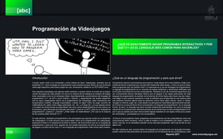 036 Reporte 2011 www.motordejuegos.net
[abc]
Programación de Videojuegos
Introducción
Cuando recién entré a la universidad y tenía interés de hacer videojuegos, pensaba que se
enseñaba C++ cómo lenguaje de programación para hacerlos porque dentro de sus funciones
había algo específico para hacer juegos tal cual, obviamente, estaba en un ROTUNDO error.
Para aquellos entusiastas que apenas están entrando o quieren entrar al mundo de la progra-
mación de juegos de vídeo podrán ver que en la mayoría de los trabajos de creación de juegos
tanto nacionales como en el extranjero piden mayoritariamente conocimientos del lenguaje de
programación C++, de API´s como DirectX u OpenGL y dependiendo del puesto específico
que se vaya a desempeñar dentro de la programación del videojuego, piden experiencia con
programación multihilo, lenguaje ensamblador, manejo de algún motor de juego, dominio de
matemáticas 3D, saber crear código optimizado, etc. etc. y un largo etc. Los que apenas inician
y no saben de ciertos temas se preguntarán (así como varios desarrolladores en sus inicios y yo
al principio) ¿Qué demonios es todo esto que piden? ¿Qué es un API? ¿Qué es un lenguaje de
programación? ¿OpenGL? ¿DirectX? ¿Piden saber de matemáticas? ¿Por qué en la mayoría
de los puestos piden dominar C++?
En este artículo, dedicado principalmente a los entusiastas que apenas inician en el desarrollo
de videojuegos o a toda persona que quiera saber cómo es la programación de videojuegos;
explicaré en base a mí experiencia durante la carrera: (de forma breve) que es un lenguaje de
programación y para qué sirve, seguido de una amplia explicación de que es la programación
de juegos y la razón de por qué C++ es el lenguaje de programación más común para crearlos.
¿Qué es un lenguaje de programación y para qué sirve?
Actualmente usamos computadoras para resolver varias tareas de la vida cotidiana. Estás com-
putadoras tienen programas que nos permiten desarrollar tales tareas. ¿Cómo es qué se hacen
estos programas que nos facilitan todo? La respuesta es el uso de lenguajes de programación;
un leguaje de programación es un conjunto de reglas sintácticas y semánticas artificiales que
sirven para comunicarnos con las computadoras, mediante el uso de comandos específicos que
son componentes léxicos (llamados tokens) que se apegan a las reglas particulares de cada
lenguaje de programación es posible comunicarnos de forma lógica para hacer que las máqui-
nas hagan lo que nosotros queramos o crear el software que se ejecutará en ese sistema para
que podamos resolver alguna tarea en particular (cómo hacer algún cálculo, hacer un dibujo,
navegar en internet, jugar, etc.) visto desde una perspectiva matemática (generalmente estudia-
da a fondo en cursos de teoría de la computación) un lenguaje de programación es un lenguaje
formal, es decir, un lenguaje que tiene muchas limitaciones gramaticales (no como el lenguaje
natural de los humanos) pero está estructurado de tal manera que no tiene ambigüedades en él,
por lo que es posible que crear instrucciones lógicas basadas en sus reglas únicas que puedan
ser entendidas y procesadas por una computadora.
-El día en el que podamos hacer programas comunicándonos con las computadoras como nos
comunicamos entre humanos, como un jefe le ordena a sus empleados que hacer y estos lo
hacen, ese día, no se necesitara estudiar nunca más para programar, claro que tal día es muy
lejano aún.
De esta manera es qué, aunque todos los lenguajes de programación son lenguajes formales,
existen varias formas particulares de comunicarnos con el hardware de las computadoras y esto
¿QUÉ ES EXACTAMENTE HACER PROGRAMAS INTERACTIVOS Y POR
QUÉ C++ ES EL LENGUAJE MÁS COMÚN PARA HACERLOS?
 